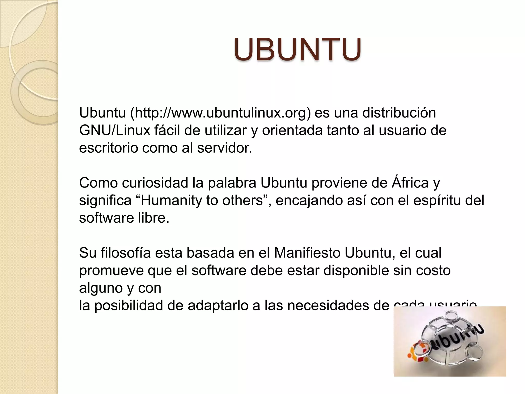 UBUNTU
Ubuntu (http://www.ubuntulinux.org) es una distribución
GNU/Linux fácil de utilizar y orientada tanto al usuario de
escritorio como al servidor.

Como curiosidad la palabra Ubuntu proviene de África y
significa “Humanity to others”, encajando así con el espíritu del
software libre.

Su filosofía esta basada en el Manifiesto Ubuntu, el cual
promueve que el software debe estar disponible sin costo
alguno y con
la posibilidad de adaptarlo a las necesidades de cada usuario.
 