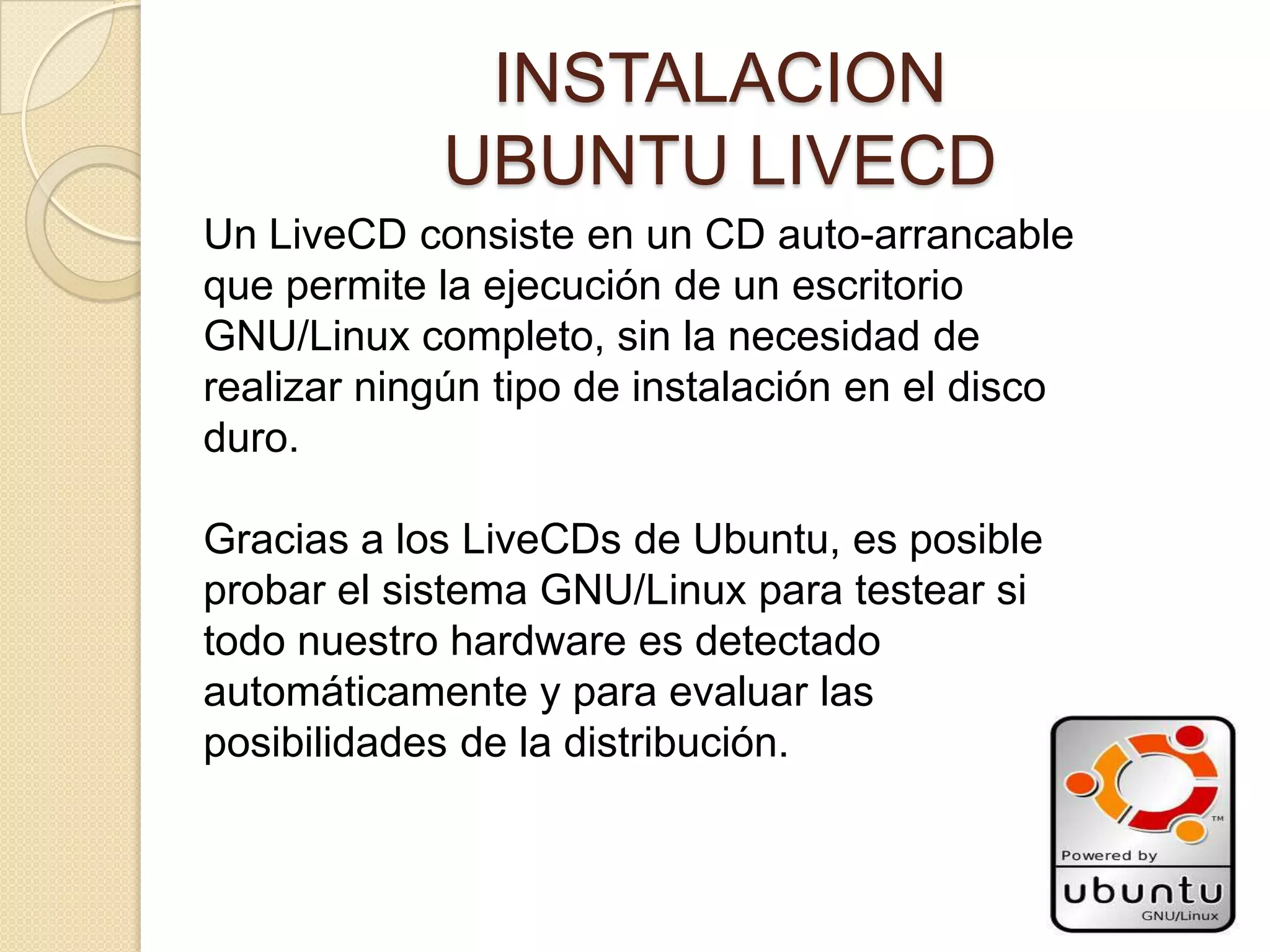 INSTALACION
            UBUNTU LIVECD
Un LiveCD consiste en un CD auto-arrancable
que permite la ejecución de un escritorio
GNU/Linux completo, sin la necesidad de
realizar ningún tipo de instalación en el disco
duro.

Gracias a los LiveCDs de Ubuntu, es posible
probar el sistema GNU/Linux para testear si
todo nuestro hardware es detectado
automáticamente y para evaluar las
posibilidades de la distribución.
 