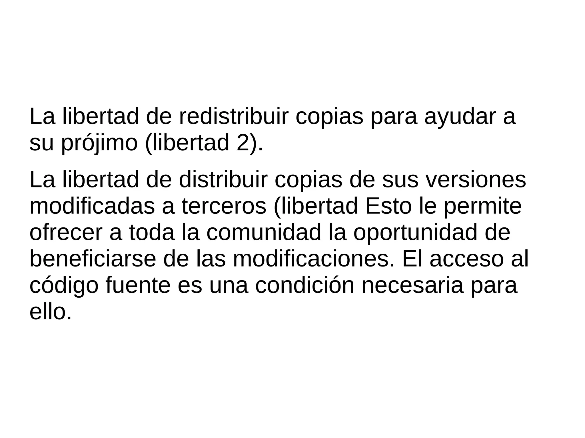 La libertad de redistribuir copias para ayudar a
su prójimo (libertad 2).
La libertad de distribuir copias de sus versiones
modificadas a terceros (libertad Esto le permite
ofrecer a toda la comunidad la oportunidad de
beneficiarse de las modificaciones. El acceso al
código fuente es una condición necesaria para
ello.
 