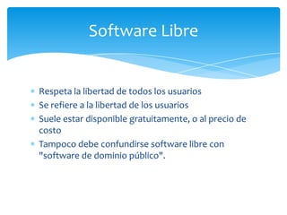 Software Libre


Respeta la libertad de todos los usuarios
Se refiere a la libertad de los usuarios
Suele estar disponible gratuitamente, o al precio de
costo
Tampoco debe confundirse software libre con
"software de dominio público".
 