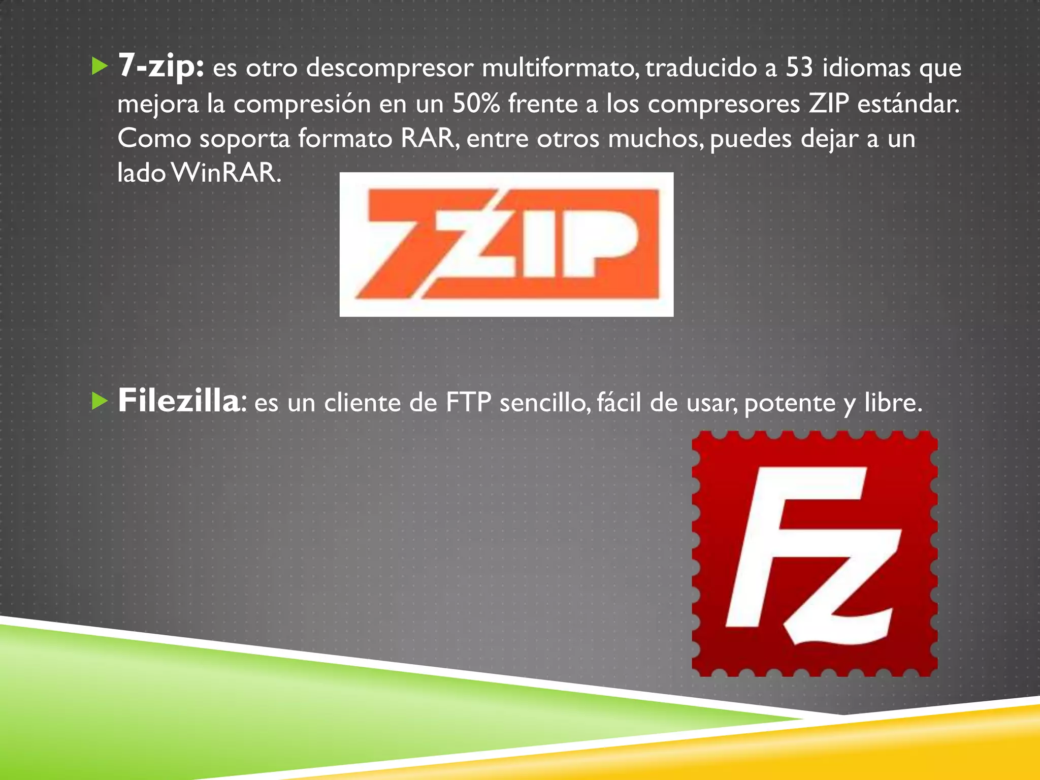  7-zip: es otro descompresor multiformato, traducido a 53 idiomas que
  mejora la compresión en un 50% frente a los compresores ZIP estándar.
  Como soporta formato RAR, entre otros muchos, puedes dejar a un
  lado WinRAR.




 Filezilla: es un cliente de FTP sencillo, fácil de usar, potente y libre.
 