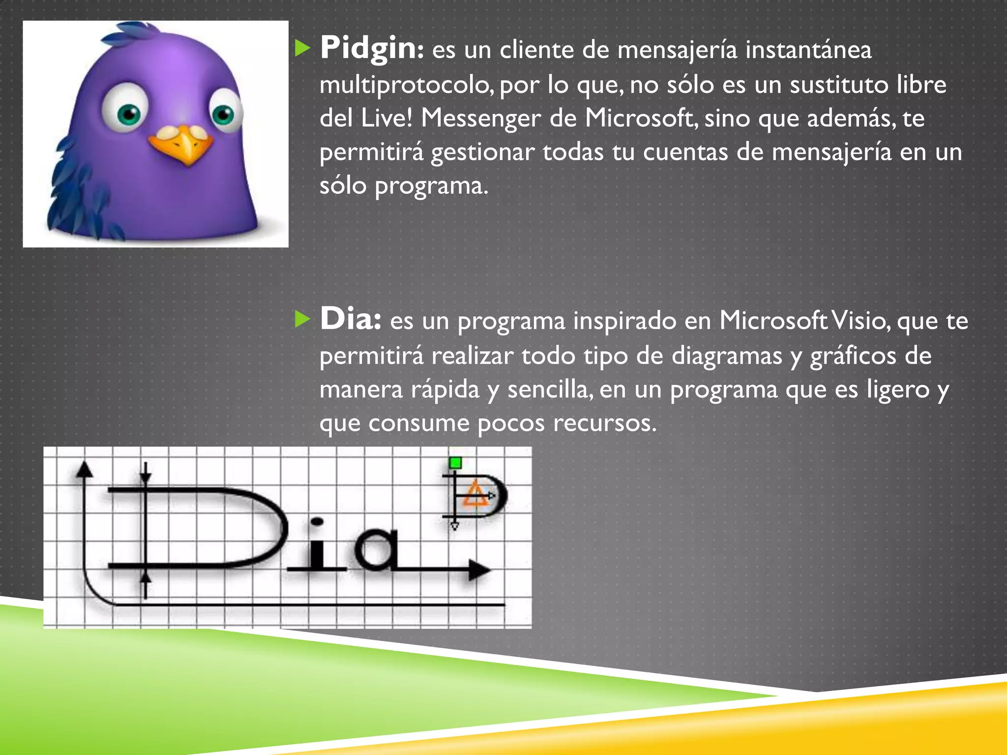 Pidgin: es un cliente de mensajería instantánea
  multiprotocolo, por lo que, no sólo es un sustituto libre
  del Live! Messenger de Microsoft, sino que además, te
  permitirá gestionar todas tu cuentas de mensajería en un
  sólo programa.



 Dia: es un programa inspirado en Microsoft Visio, que te
  permitirá realizar todo tipo de diagramas y gráficos de
  manera rápida y sencilla, en un programa que es ligero y
  que consume pocos recursos.
 