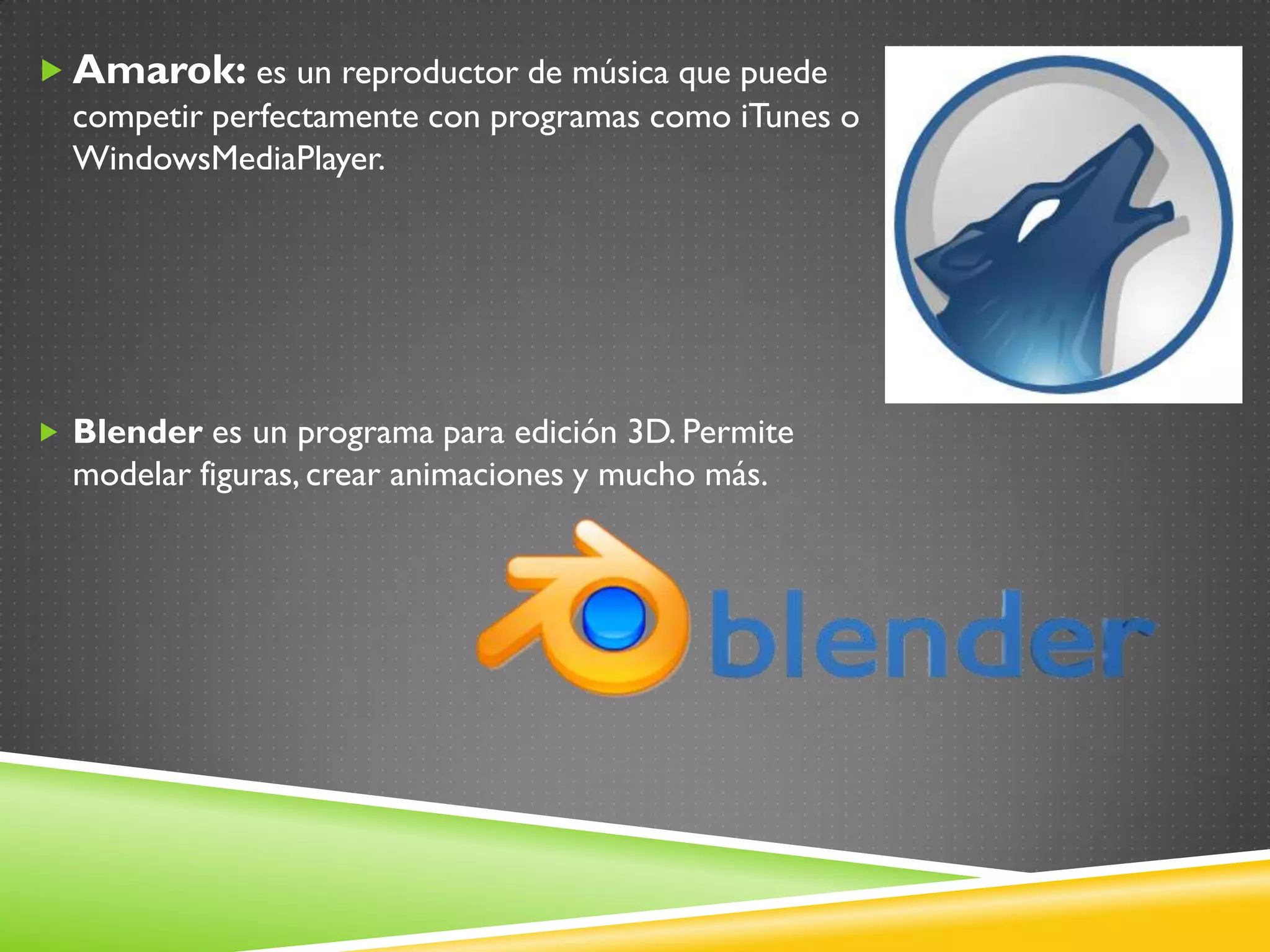  Amarok: es un reproductor de música que puede
  competir perfectamente con programas como iTunes o
  WindowsMediaPlayer.




 Blender es un programa para edición 3D. Permite
  modelar figuras, crear animaciones y mucho más.
 