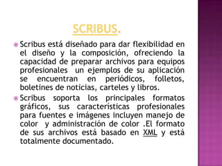  Scribus está diseñado para dar flexibilidad en
  el diseño y la composición, ofreciendo la
  capacidad de preparar archivos para equipos
  profesionales un ejemplos de su aplicación
  se encuentran en periódicos, folletos,
  boletines de noticias, carteles y libros.
 Scribus soporta los principales formatos
  gráficos, sus características profesionales
  para fuentes e imágenes incluyen manejo de
  color y administración de color .El formato
  de sus archivos está basado en XML y está
  totalmente documentado.
 
