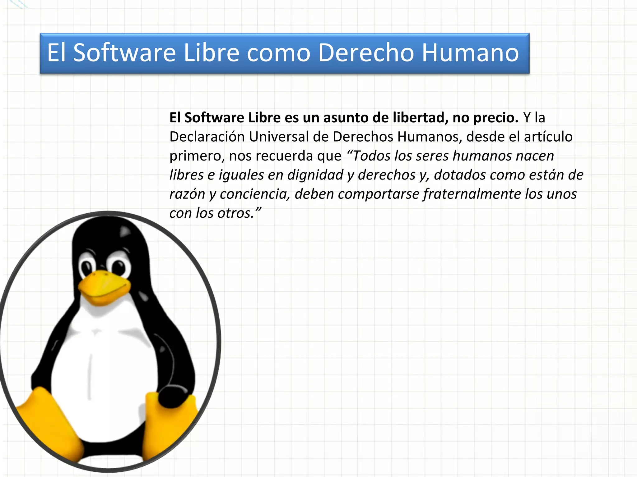 El Software Libre como Derecho Humano

         El Software Libre es un asunto de libertad, no precio. Y la
         Declaración Universal de Derechos Humanos, desde el artículo
         primero, nos recuerda que “Todos los seres humanos nacen
         libres e iguales en dignidad y derechos y, dotados como están de
         razón y conciencia, deben comportarse fraternalmente los unos
         con los otros.”
 