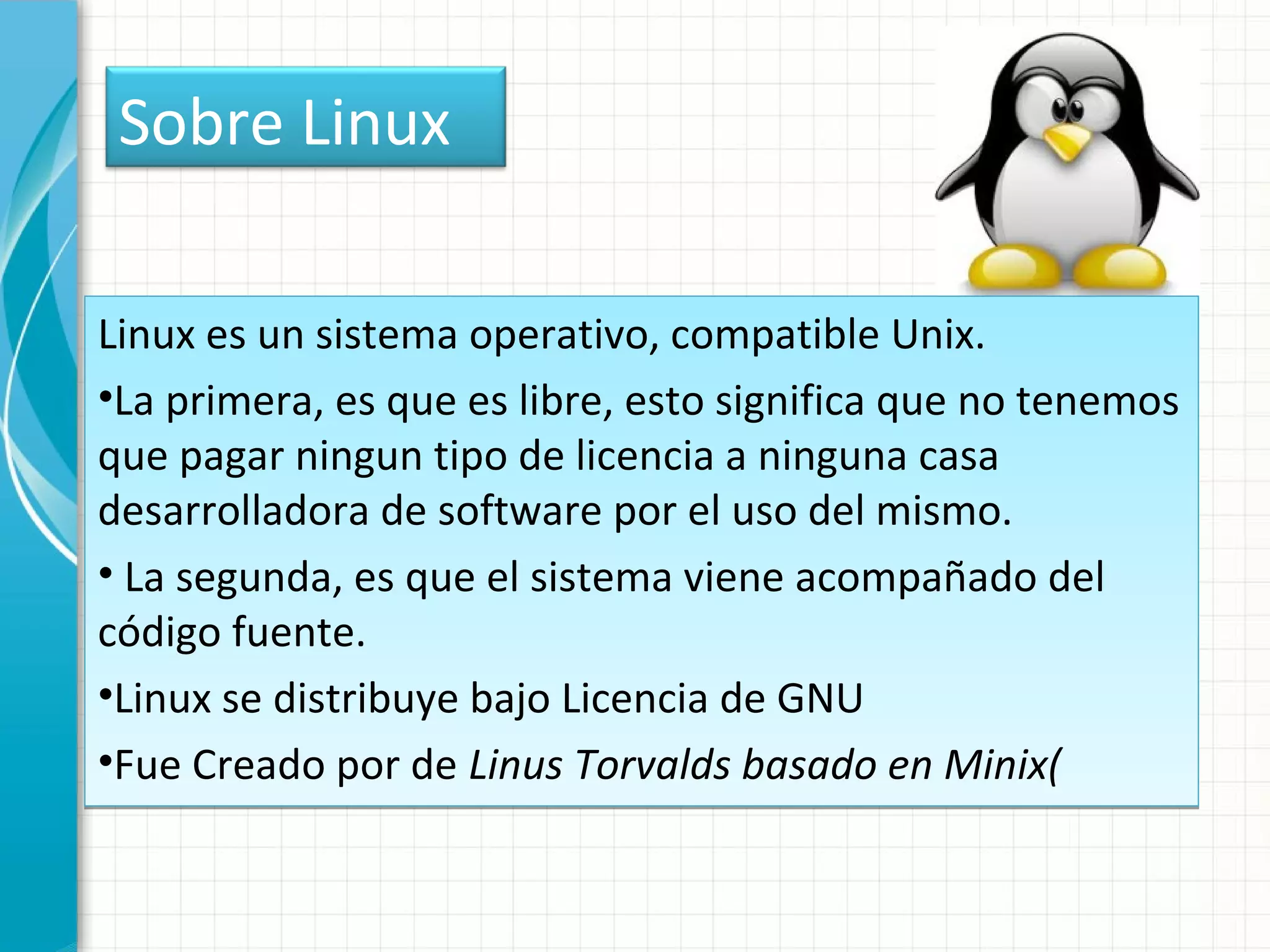 Sobre Linux

Linux es un sistema operativo, compatible Unix.
•La primera, es que es libre, esto significa que no tenemos
que pagar ningun tipo de licencia a ninguna casa
desarrolladora de software por el uso del mismo.
• La segunda, es que el sistema viene acompañado del
código fuente.
•Linux se distribuye bajo Licencia de GNU
•Fue Creado por de Linus Torvalds basado en Minix(
 