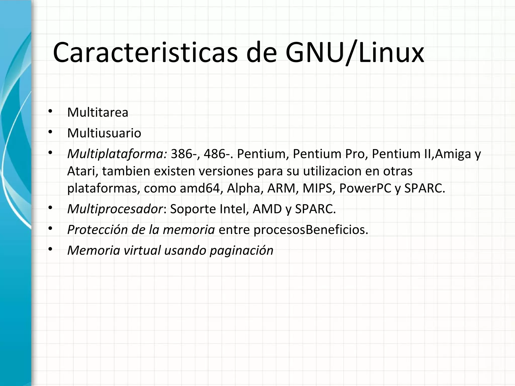 Caracteristicas de GNU/Linux
•   Multitarea
•   Multiusuario
•   Multiplataforma: 386-, 486-. Pentium, Pentium Pro, Pentium II,Amiga y
    Atari, tambien existen versiones para su utilizacion en otras
    plataformas, como amd64, Alpha, ARM, MIPS, PowerPC y SPARC.
•   Multiprocesador: Soporte Intel, AMD y SPARC.
•   Protección de la memoria entre procesosBeneficios.
•   Memoria virtual usando paginación
 