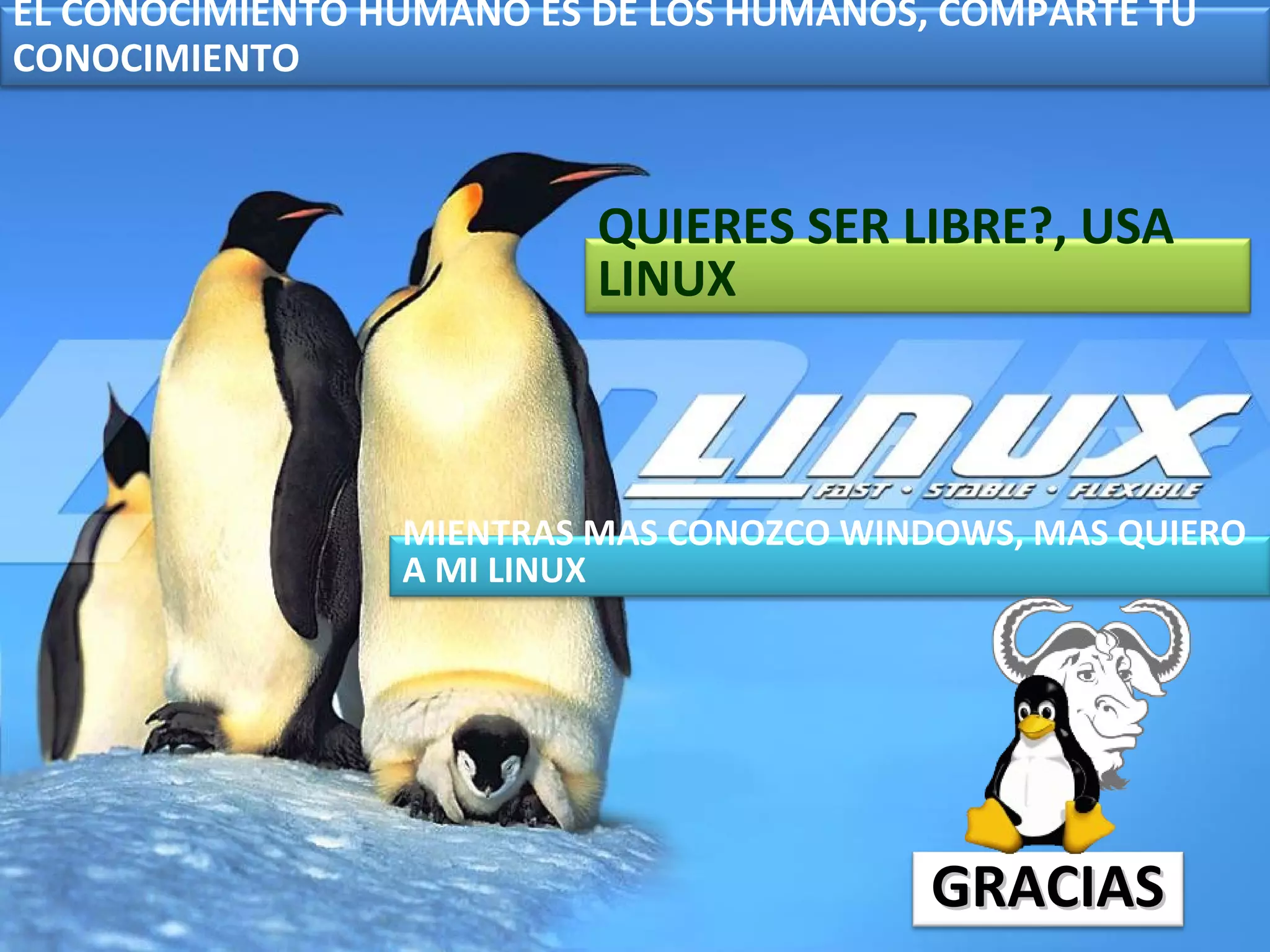EL CONOCIMIENTO HUMANO ES DE LOS HUMANOS, COMPARTE TU
CONOCIMIENTO



                          QUIERES SER LIBRE?, USA
                          LINUX



                 MIENTRAS MAS CONOZCO WINDOWS, MAS QUIERO
                 A MI LINUX




                                          GRACIAS
 