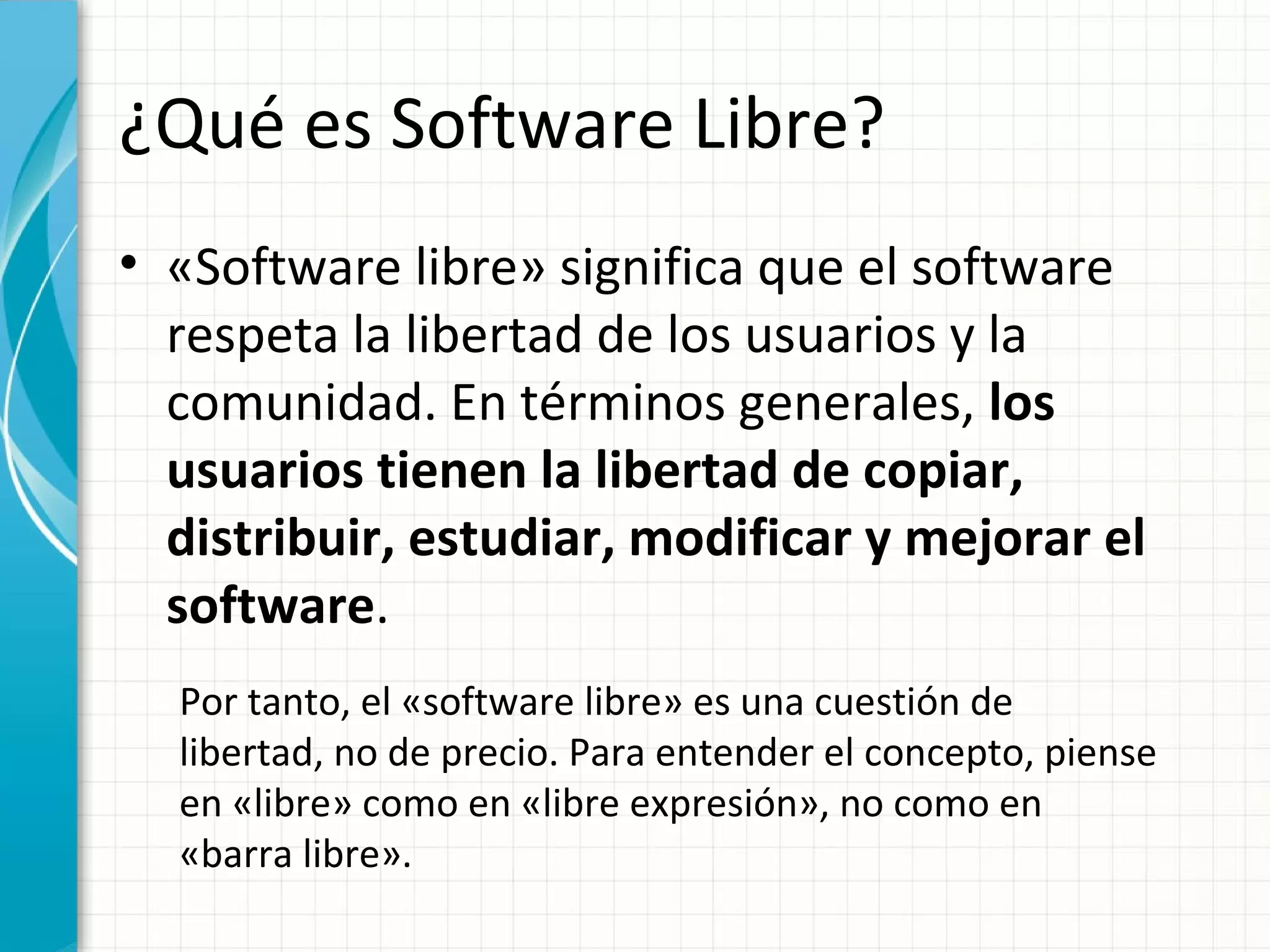 ¿Qué es Software Libre?
• «Software libre» significa que el software
  respeta la libertad de los usuarios y la
  comunidad. En términos generales, los
  usuarios tienen la libertad de copiar,
  distribuir, estudiar, modificar y mejorar el
  software.
  Por tanto, el «software libre» es una cuestión de
  libertad, no de precio. Para entender el concepto, piense
  en «libre» como en «libre expresión», no como en
  «barra libre».
 