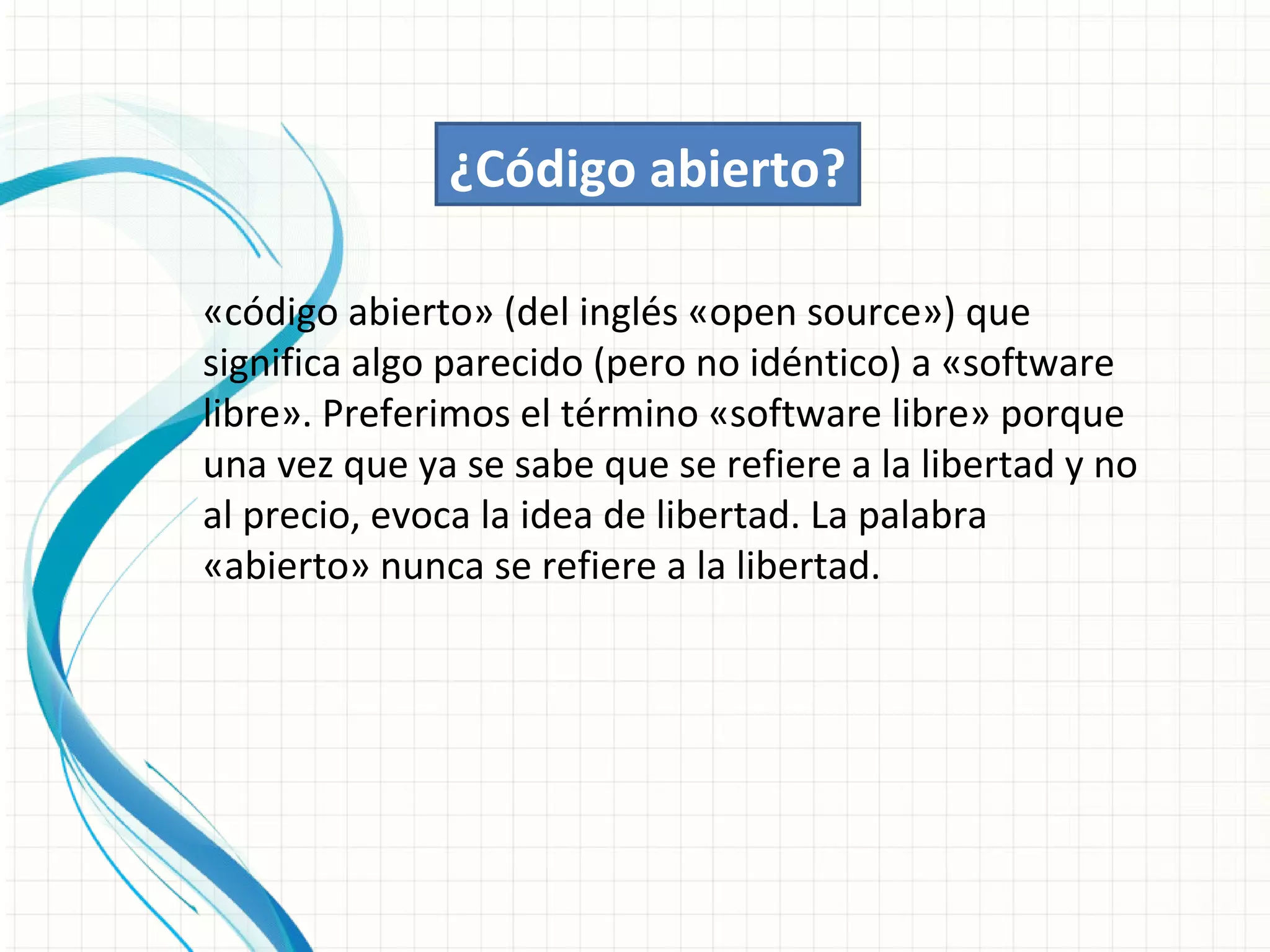 ¿Código abierto?

«código abierto» (del inglés «open source») que
significa algo parecido (pero no idéntico) a «software
libre». Preferimos el término «software libre» porque
una vez que ya se sabe que se refiere a la libertad y no
al precio, evoca la idea de libertad. La palabra
«abierto» nunca se refiere a la libertad.
 