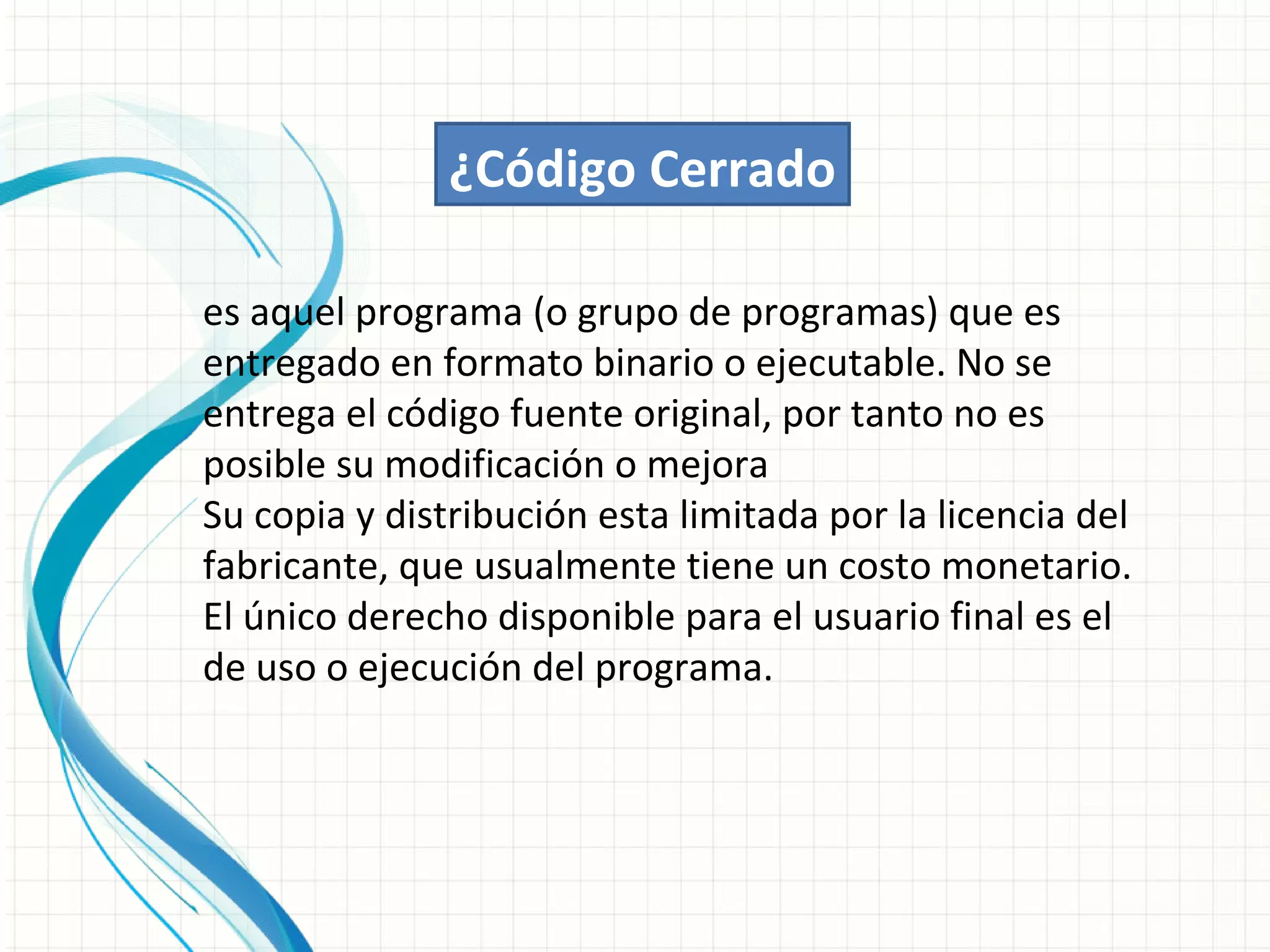 ¿Código Cerrado

es aquel programa (o grupo de programas) que es
entregado en formato binario o ejecutable. No se
entrega el código fuente original, por tanto no es
posible su modificación o mejora
Su copia y distribución esta limitada por la licencia del
fabricante, que usualmente tiene un costo monetario.
El único derecho disponible para el usuario final es el
de uso o ejecución del programa.
 