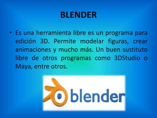 BLENDER
• Es una herramienta libre es un programa para
  edición 3D. Permite modelar figuras, crear
  animaciones y mucho más. Un buen sustituto
  libre de otros programas como 3DStudio o
  Maya, entre otros.
 