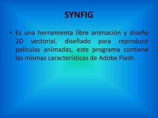 SYNFIG
• Es una herramienta libre animación y diseño
  2D vectorial, diseñado para reproducir
  películas animadas, este programa contiene
  las mismas características de Adobe Flash.
 