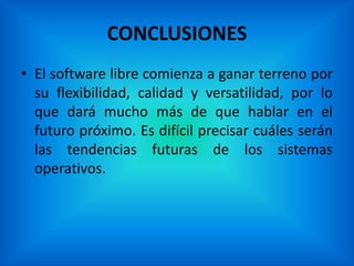 CONCLUSIONES
• El software libre comienza a ganar terreno por
  su flexibilidad, calidad y versatilidad, por lo
  que dará mucho más de que hablar en el
  futuro próximo. Es difícil precisar cuáles serán
  las tendencias futuras de los sistemas
  operativos.
 