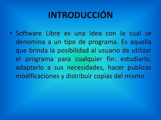 INTRODUCCIÓN
• Software Libre es una idea con la cual se
  denomina a un tipo de programa. Es aquella
  que brinda la posibilidad al usuario de utilizar
  el programa para cualquier fin: estudiarlo,
  adaptarlo a sus necesidades, hacer publicas
  modificaciones y distribuir copias del mismo.
 