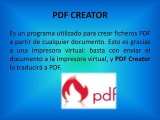 PDF CREATOR
Es un programa utilizado para crear ficheros PDF
a partir de cualquier documento. Esto es gracias
a una impresora virtual: basta con enviar el
documento a la impresora virtual, y PDF Creator
lo traducirá a PDF.
 