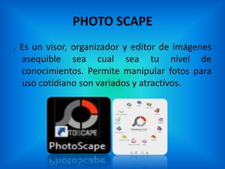 PHOTO SCAPE
. Es un visor, organizador y editor de imágenes
  asequible sea cual sea tu nivel de
  conocimientos. Permite manipular fotos para
  uso cotidiano son variados y atractivos.
 