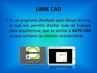 LIBRE CAD
• Es un programa diseñado para dibujo técnico,
  el cual nos permite diseñar todo de trabajos
  para arquitectura; que es similar a AUTO CAD
  ya que contiene las mismas características.
 