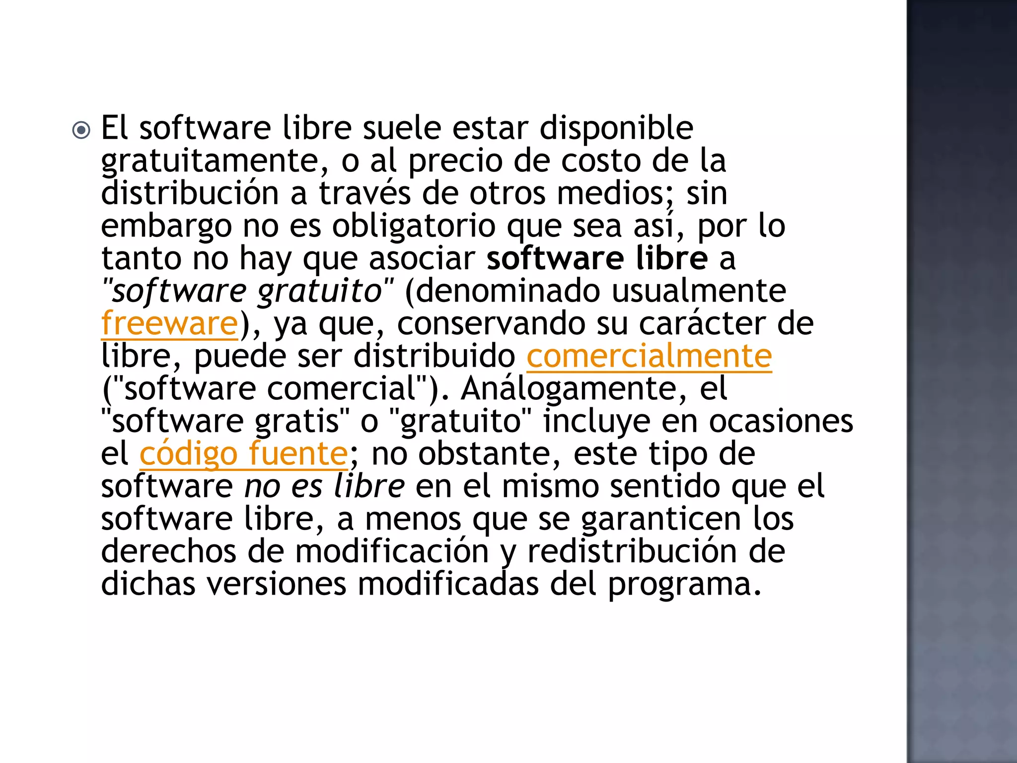    El software libre suele estar disponible
    gratuitamente, o al precio de costo de la
    distribución a través de otros medios; sin
    embargo no es obligatorio que sea así, por lo
    tanto no hay que asociar software libre a
    "software gratuito" (denominado usualmente
    freeware), ya que, conservando su carácter de
    libre, puede ser distribuido comercialmente
    ("software comercial"). Análogamente, el
    "software gratis" o "gratuito" incluye en ocasiones
    el código fuente; no obstante, este tipo de
    software no es libre en el mismo sentido que el
    software libre, a menos que se garanticen los
    derechos de modificación y redistribución de
    dichas versiones modificadas del programa.
 