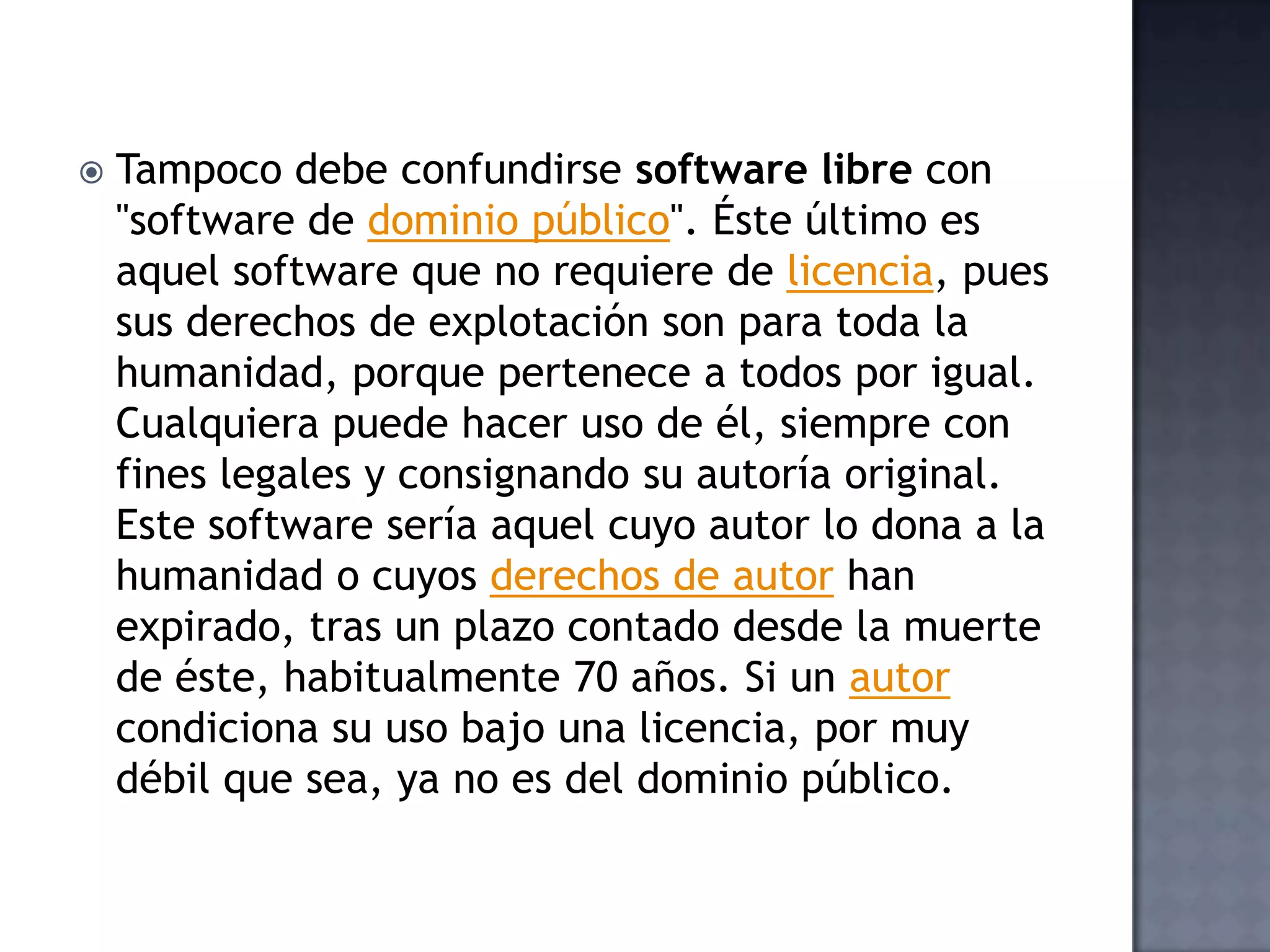    Tampoco debe confundirse software libre con
    "software de dominio público". Éste último es
    aquel software que no requiere de licencia, pues
    sus derechos de explotación son para toda la
    humanidad, porque pertenece a todos por igual.
    Cualquiera puede hacer uso de él, siempre con
    fines legales y consignando su autoría original.
    Este software sería aquel cuyo autor lo dona a la
    humanidad o cuyos derechos de autor han
    expirado, tras un plazo contado desde la muerte
    de éste, habitualmente 70 años. Si un autor
    condiciona su uso bajo una licencia, por muy
    débil que sea, ya no es del dominio público.
 