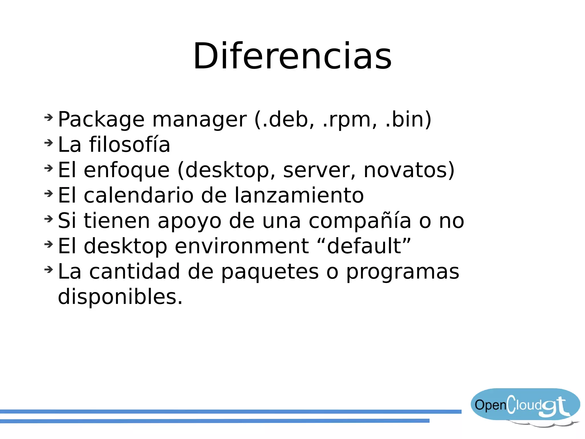Diferencias
➔
  Package manager (.deb, .rpm, .bin)
➔
  La filosofía
➔
  El enfoque (desktop, server, novatos)
➔
  El calendario de lanzamiento
➔
  Si tienen apoyo de una compañía o no
➔
  El desktop environment “default”
➔
  La cantidad de paquetes o programas
  disponibles.
 