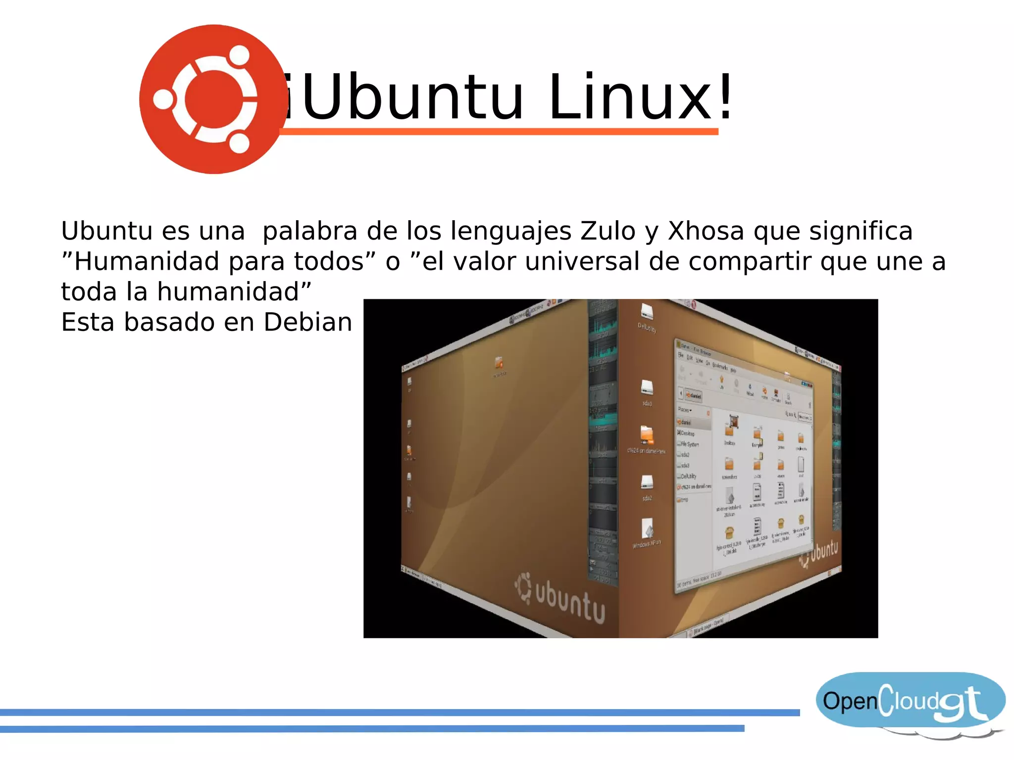 ¡Ubuntu Linux!
Ubuntu es una palabra de los lenguajes Zulo y Xhosa que significa
”Humanidad para todos” o ”el valor universal de compartir que une a
toda la humanidad”
Esta basado en Debian
 