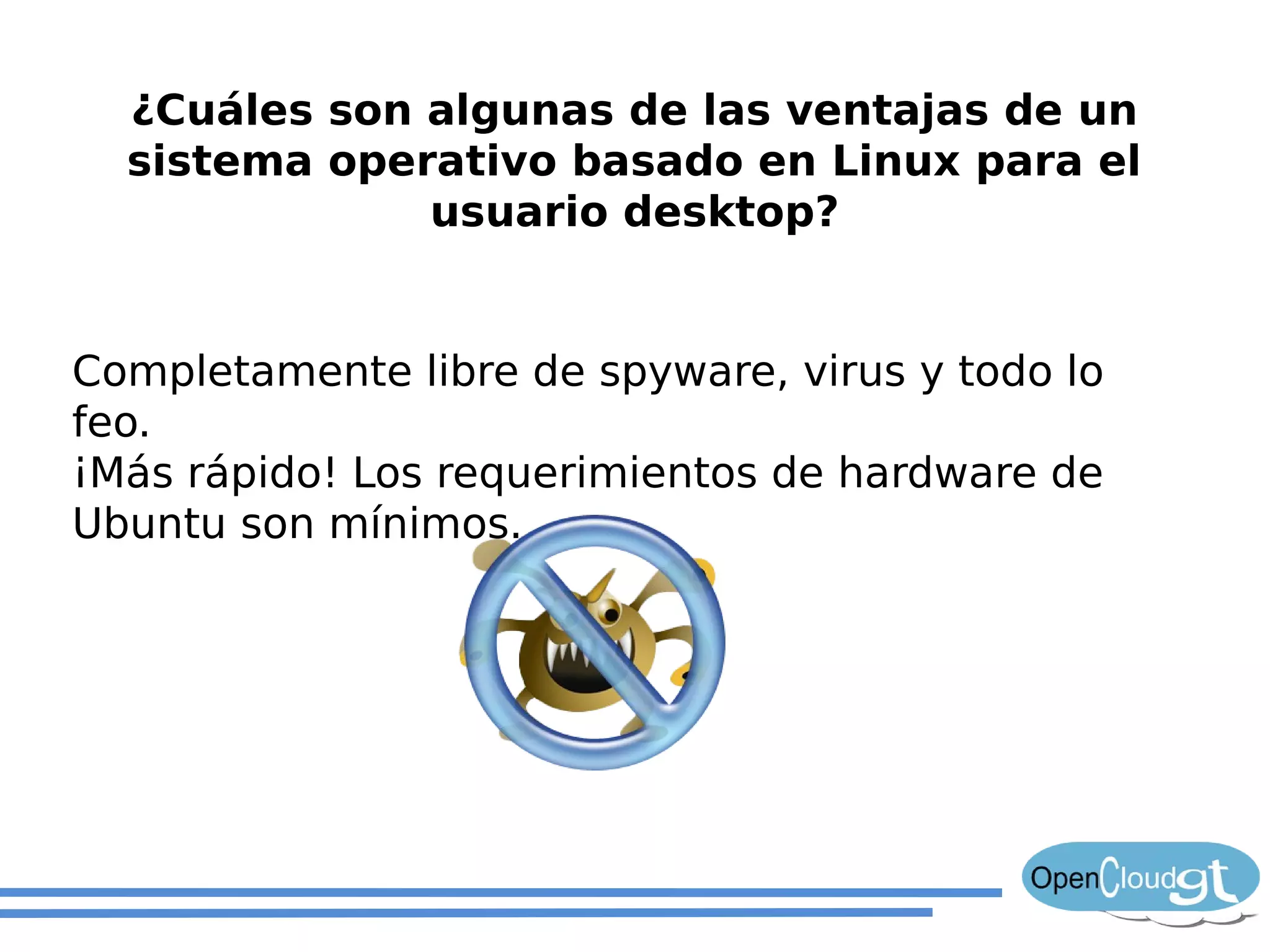 ¿Cuáles son algunas de las ventajas de un
  sistema operativo basado en Linux para el
              usuario desktop?


Completamente libre de spyware, virus y todo lo
feo.
¡Más rápido! Los requerimientos de hardware de
Ubuntu son mínimos.
 