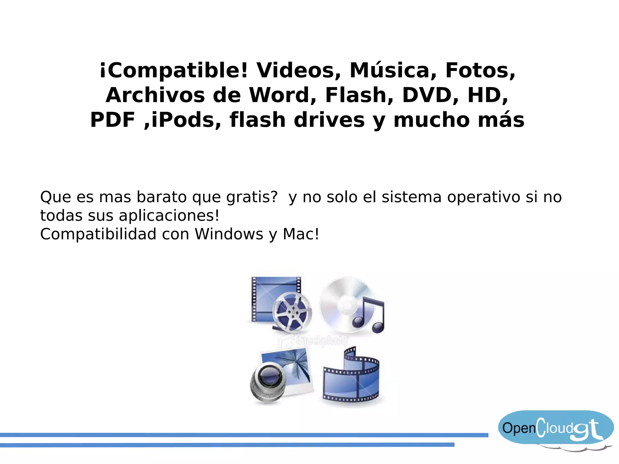 ¡Compatible! Videos, Música, Fotos,
        Archivos de Word, Flash, DVD, HD,
      PDF ,iPods, flash drives y mucho más


Que es mas barato que gratis? y no solo el sistema operativo si no
todas sus aplicaciones!
Compatibilidad con Windows y Mac!
 
