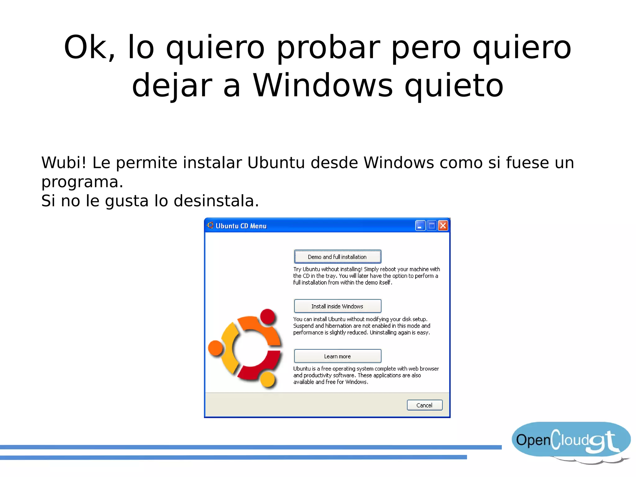 Ok, lo quiero probar pero quiero
       dejar a Windows quieto

Wubi! Le permite instalar Ubuntu desde Windows como si fuese un
programa.
Si no le gusta lo desinstala.
 