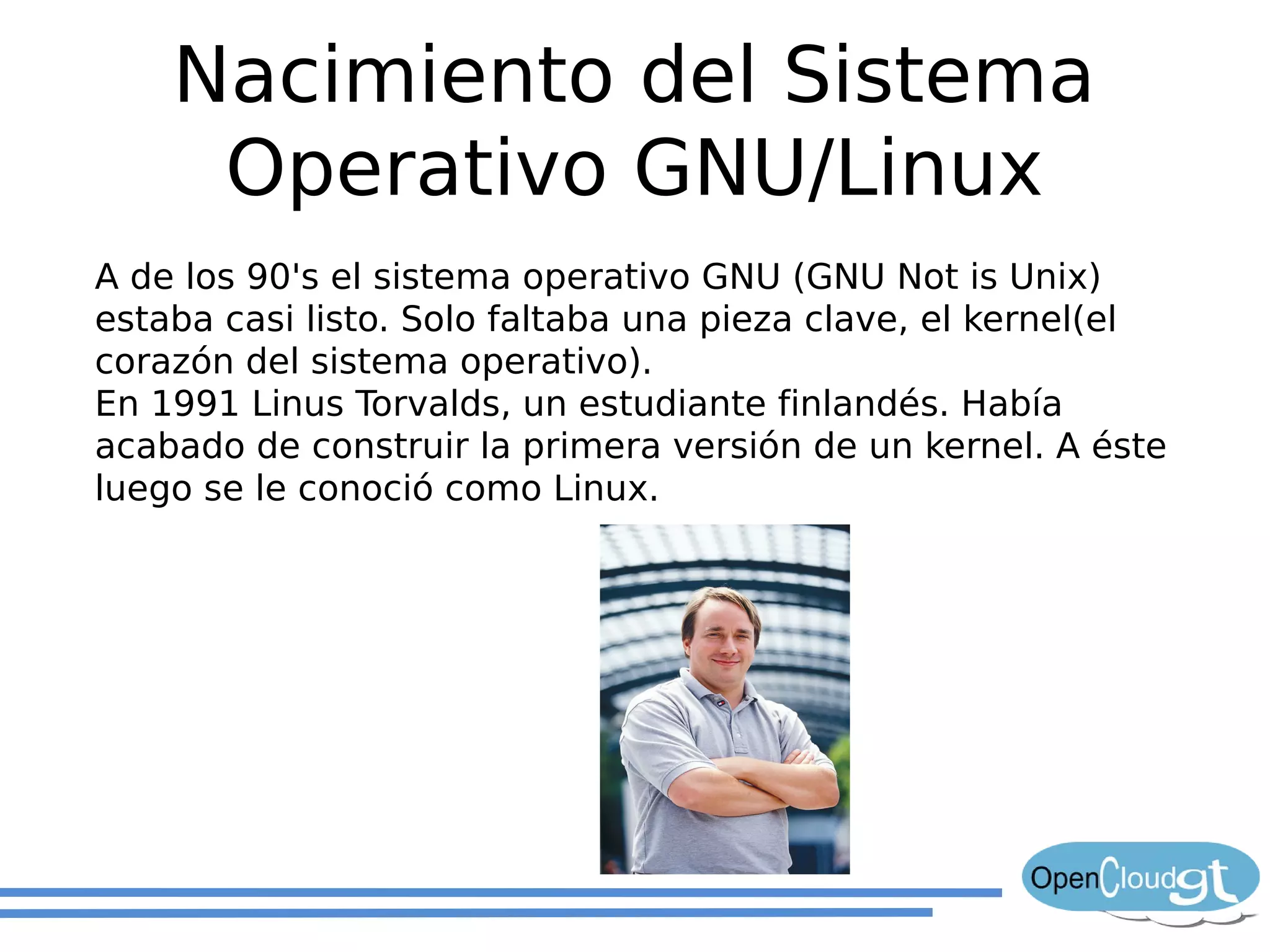 Nacimiento del Sistema
     Operativo GNU/Linux
A de los 90's el sistema operativo GNU (GNU Not is Unix)
estaba casi listo. Solo faltaba una pieza clave, el kernel(el
corazón del sistema operativo).
En 1991 Linus Torvalds, un estudiante finlandés. Había
acabado de construir la primera versión de un kernel. A éste
luego se le conoció como Linux.
 