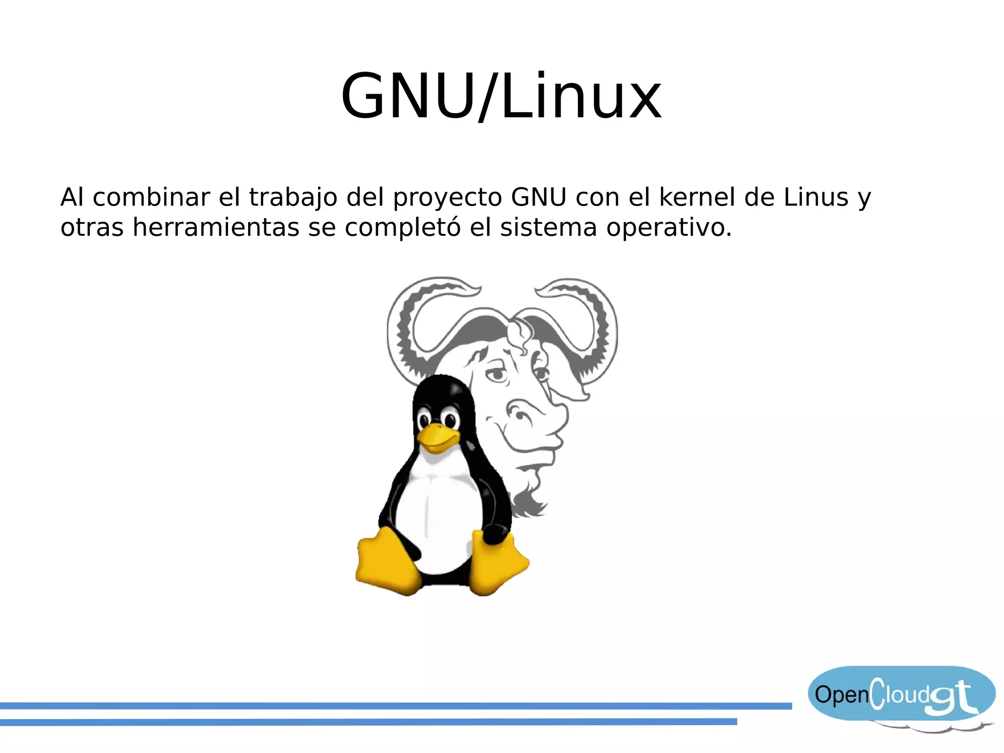GNU/Linux
Al combinar el trabajo del proyecto GNU con el kernel de Linus y
otras herramientas se completó el sistema operativo.
 