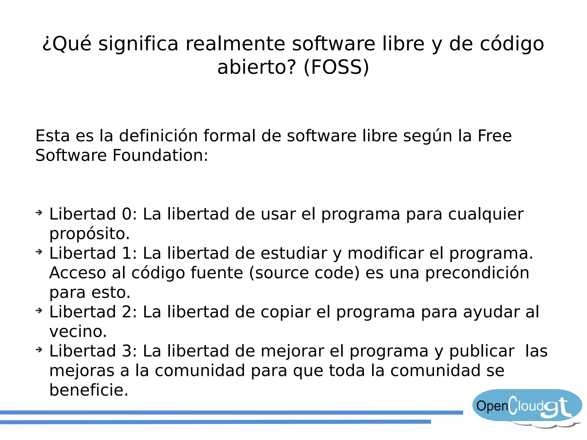 ¿Qué significa realmente software libre y de código
                  abierto? (FOSS)


Esta es la definición formal de software libre según la Free
Software Foundation:


➔
    Libertad 0: La libertad de usar el programa para cualquier
    propósito.
➔
    Libertad 1: La libertad de estudiar y modificar el programa.
    Acceso al código fuente (source code) es una precondición
    para esto.
➔
    Libertad 2: La libertad de copiar el programa para ayudar al
    vecino.
➔
    Libertad 3: La libertad de mejorar el programa y publicar las
    mejoras a la comunidad para que toda la comunidad se
    beneficie.
 