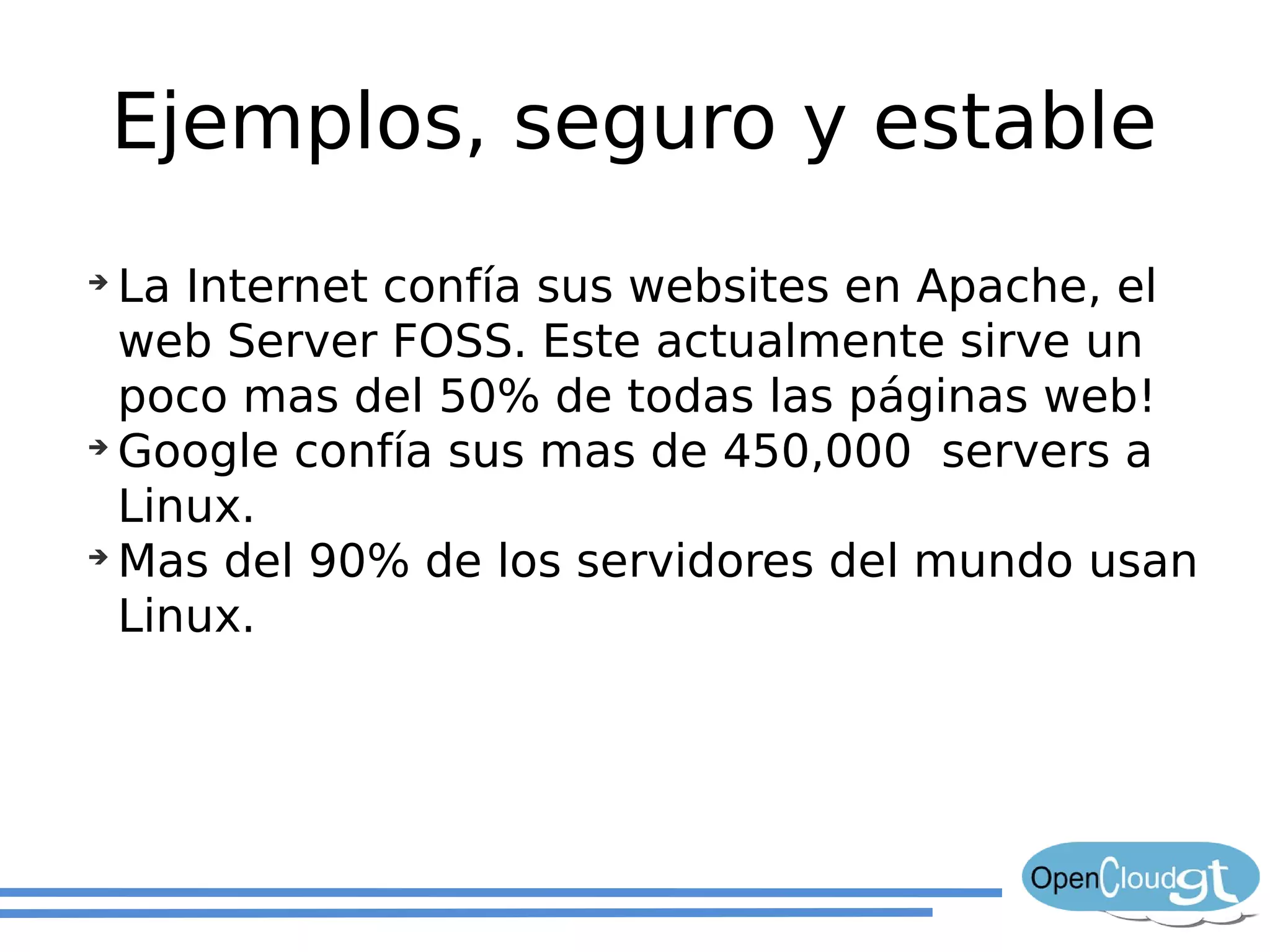 Ejemplos, seguro y estable
➔
  La Internet confía sus websites en Apache, el
  web Server FOSS. Este actualmente sirve un
  poco mas del 50% de todas las páginas web!
➔
  Google confía sus mas de 450,000 servers a
  Linux.
➔
  Mas del 90% de los servidores del mundo usan
  Linux.
 