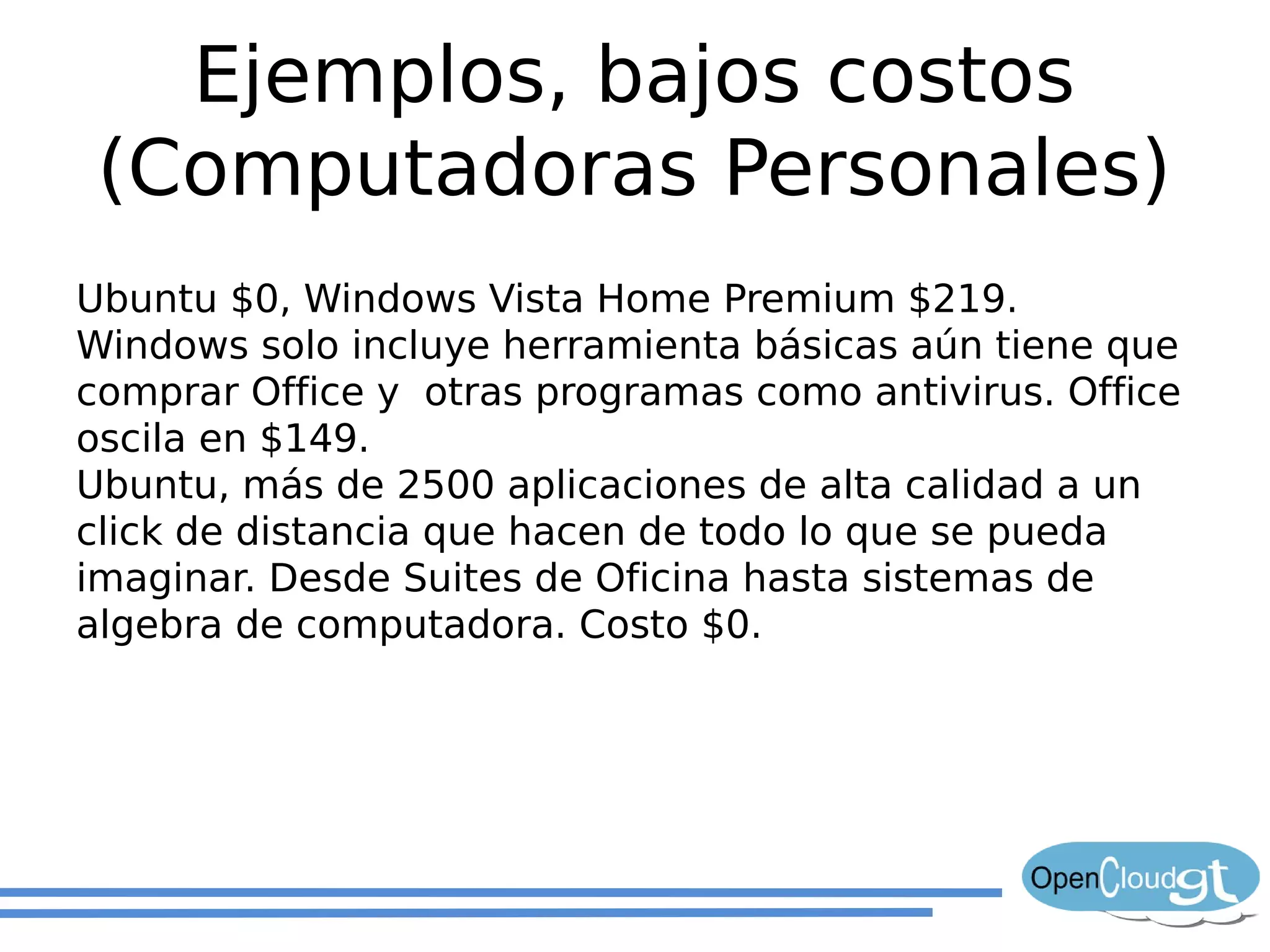 Ejemplos, bajos costos
 (Computadoras Personales)
Ubuntu $0, Windows Vista Home Premium $219.
Windows solo incluye herramienta básicas aún tiene que
comprar Office y otras programas como antivirus. Office
oscila en $149.
Ubuntu, más de 2500 aplicaciones de alta calidad a un
click de distancia que hacen de todo lo que se pueda
imaginar. Desde Suites de Oficina hasta sistemas de
algebra de computadora. Costo $0.
 