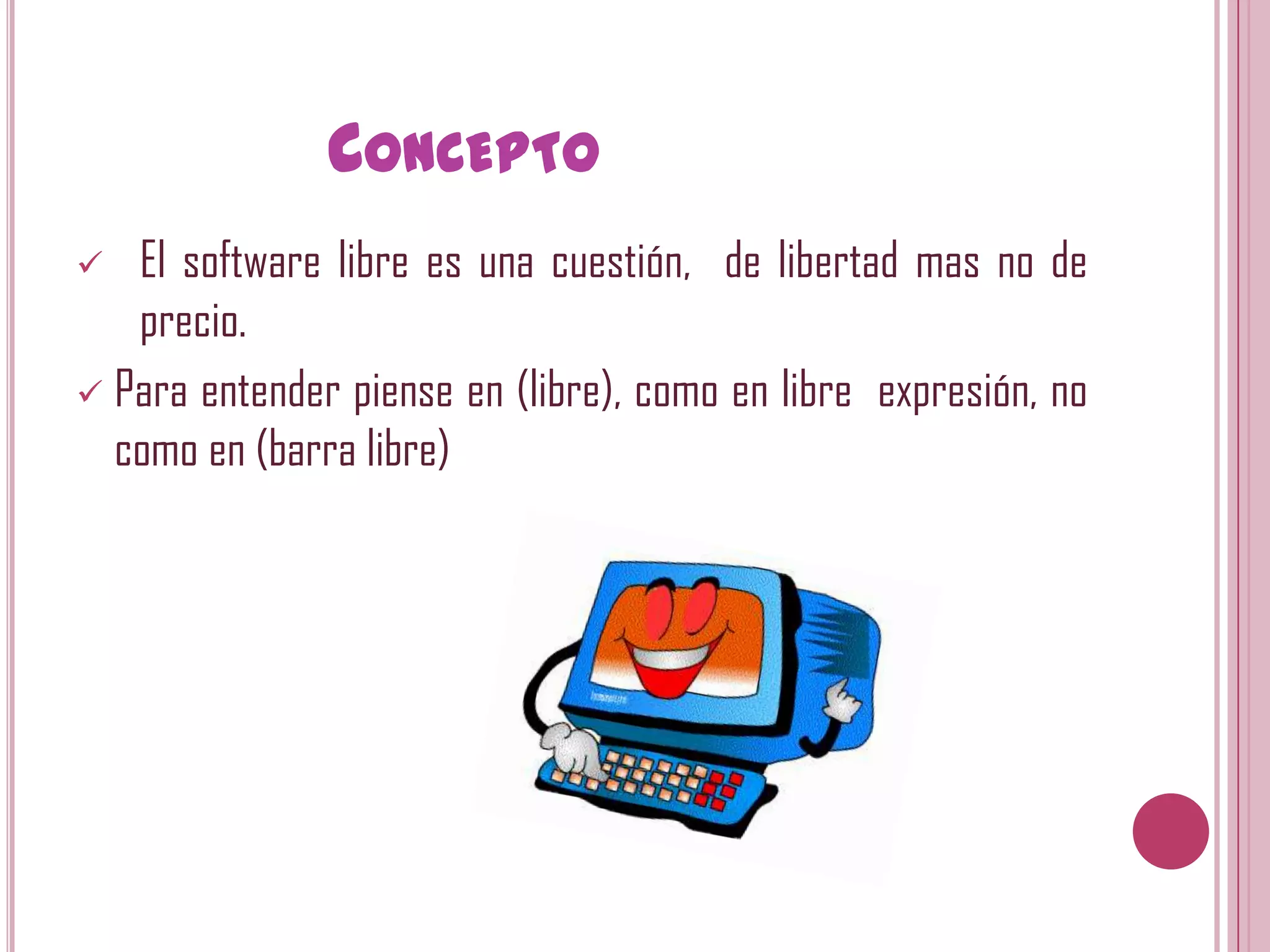 CONCEPTO
  El software libre es una cuestión, de libertad mas no de
   precio.
 Para entender piense en (libre), como en libre expresión, no
  como en (barra libre)
 