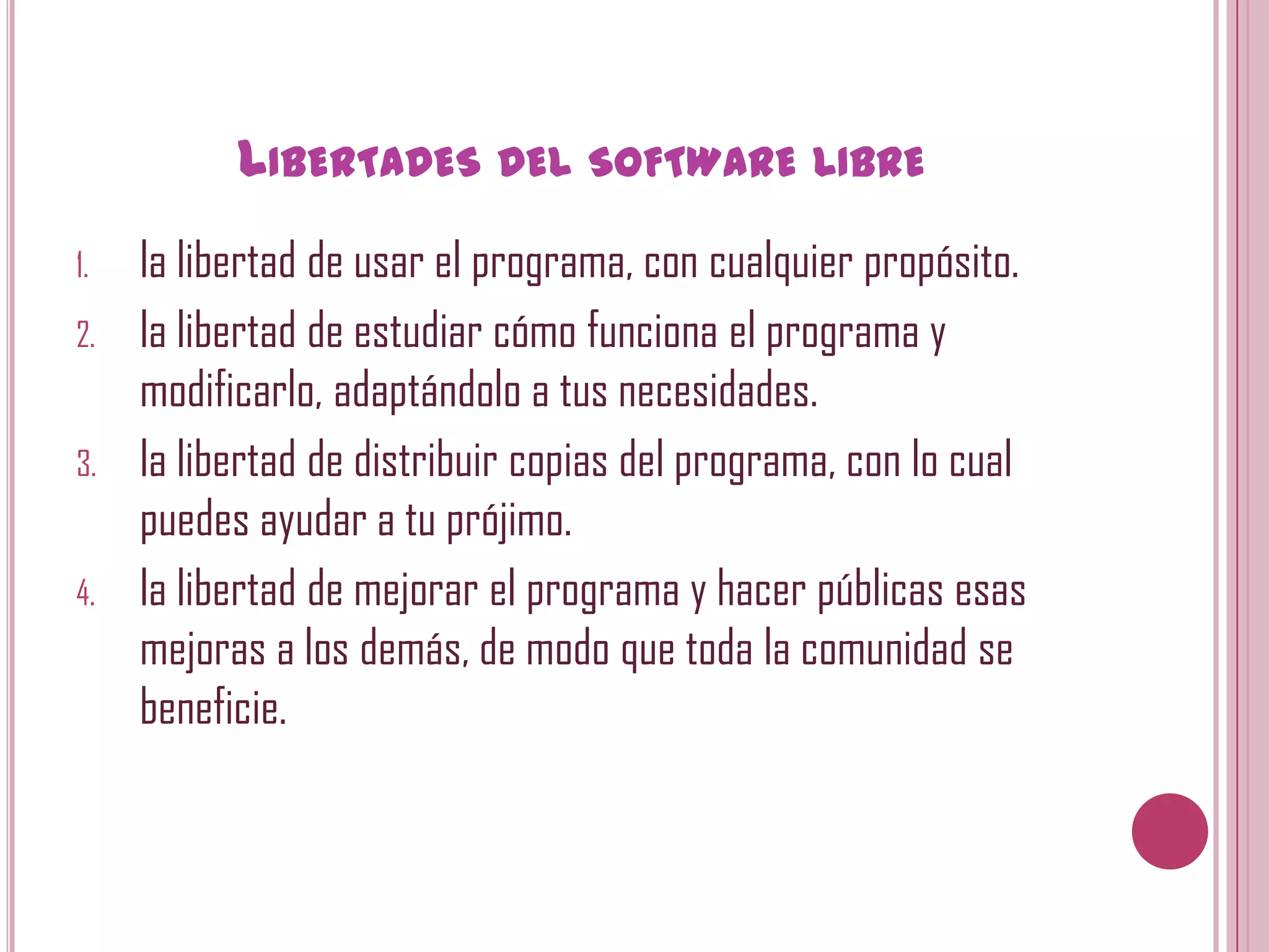 LIBERTADES DEL SOFTWARE LIBRE
1.   la libertad de usar el programa, con cualquier propósito.
2.   la libertad de estudiar cómo funciona el programa y
     modificarlo, adaptándolo a tus necesidades.
3.   la libertad de distribuir copias del programa, con lo cual
     puedes ayudar a tu prójimo.
4.   la libertad de mejorar el programa y hacer públicas esas
     mejoras a los demás, de modo que toda la comunidad se
     beneficie.
 