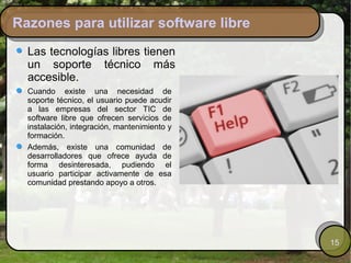 Razones para utilizar software libre
  Las tecnologías libres tienen
  un soporte técnico más
  accesible.
  Cuando existe una necesidad de
  soporte técnico, el usuario puede acudir
  a las empresas del sector TIC de
  software libre que ofrecen servicios de
  instalación, integración, mantenimiento y
  formación.
  Además, existe una comunidad de
  desarrolladores que ofrece ayuda de
  forma desinteresada, pudiendo el
  usuario participar activamente de esa
  comunidad prestando apoyo a otros.




                                              15
 