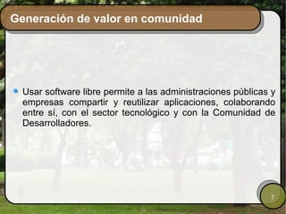 Generación de valor en comunidad




  Usar software libre permite a las administraciones públicas y
  empresas compartir y reutilizar aplicaciones, colaborando
  entre sí, con el sector tecnológico y con la Comunidad de
  Desarrolladores.




                                                             7
 