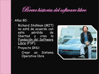 ●
Años 80:
– Richard Stallman (MIT)
no está de acuerdo con
esta pérdida de
libertad y crea la
Fundación del Software
Libre (FSF).
– Proyecto GNU:
●
Crear un Sistema
Operativo libre.
 