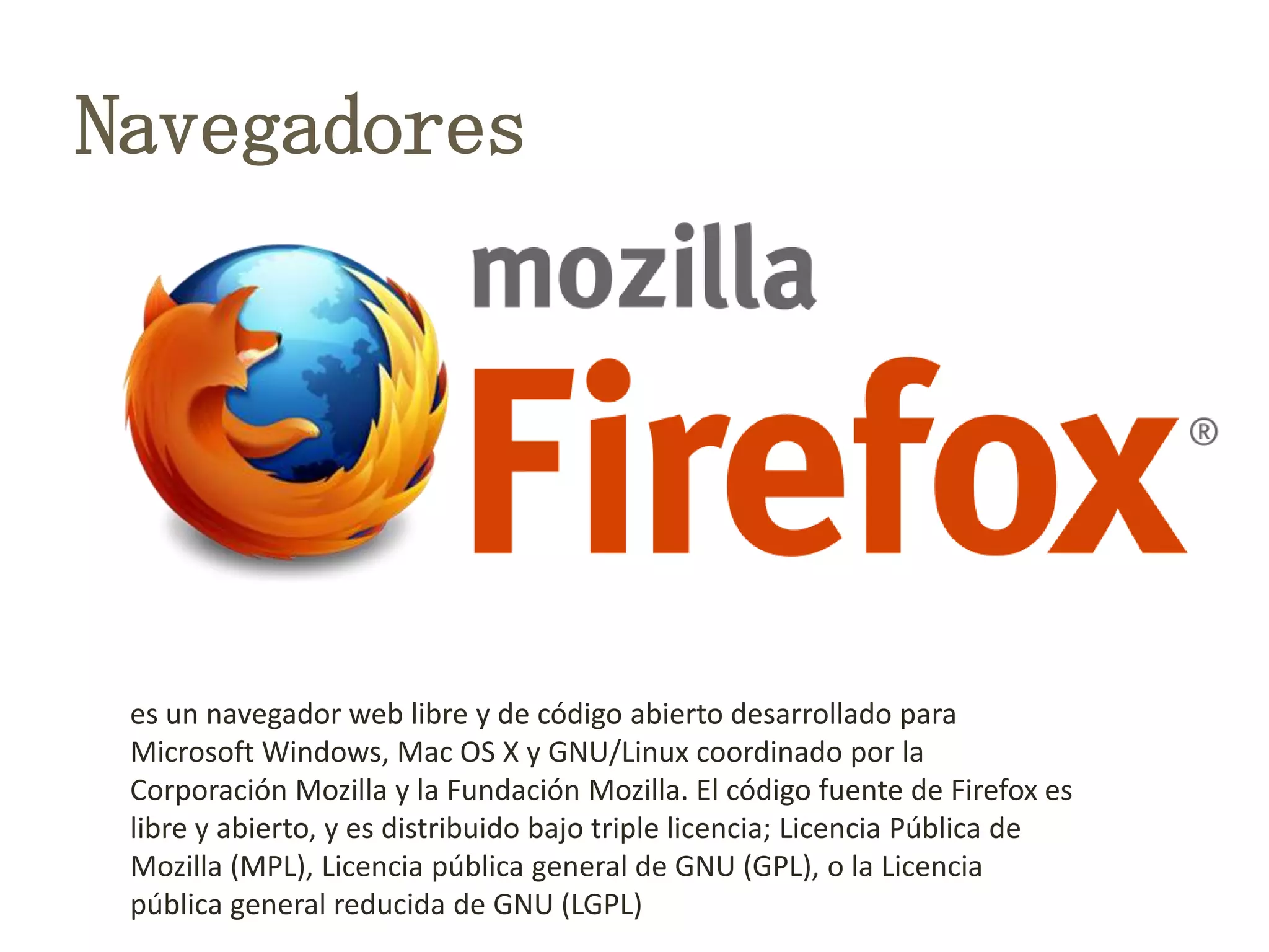 Navegadores
es un navegador web libre y de código abierto desarrollado para
Microsoft Windows, Mac OS X y GNU/Linux coordinado por la
Corporación Mozilla y la Fundación Mozilla. El código fuente de Firefox es
libre y abierto, y es distribuido bajo triple licencia; Licencia Pública de
Mozilla (MPL), Licencia pública general de GNU (GPL), o la Licencia
pública general reducida de GNU (LGPL)
 