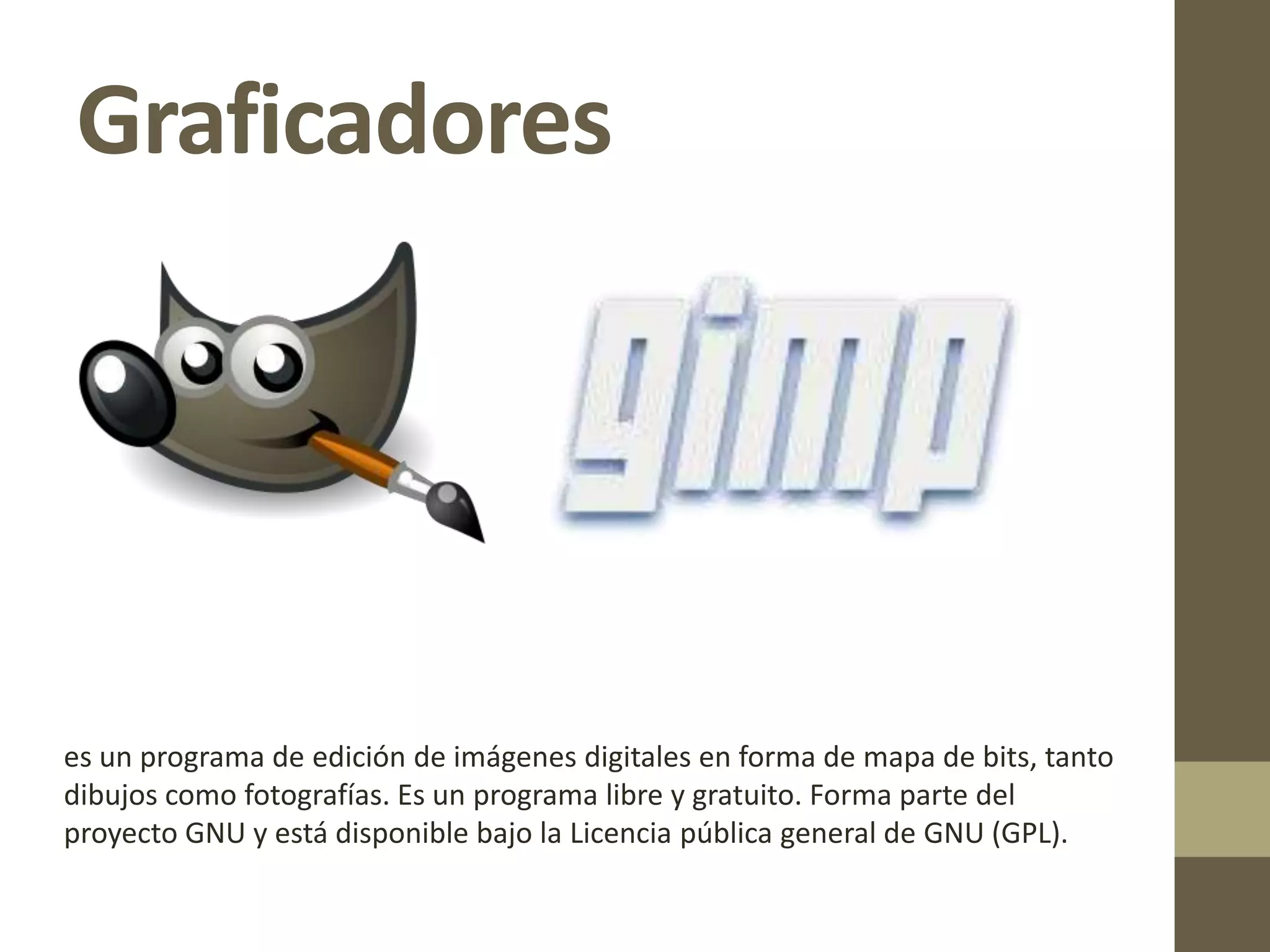 Graficadores
es un programa de edición de imágenes digitales en forma de mapa de bits, tanto
dibujos como fotografías. Es un programa libre y gratuito. Forma parte del
proyecto GNU y está disponible bajo la Licencia pública general de GNU (GPL).
 