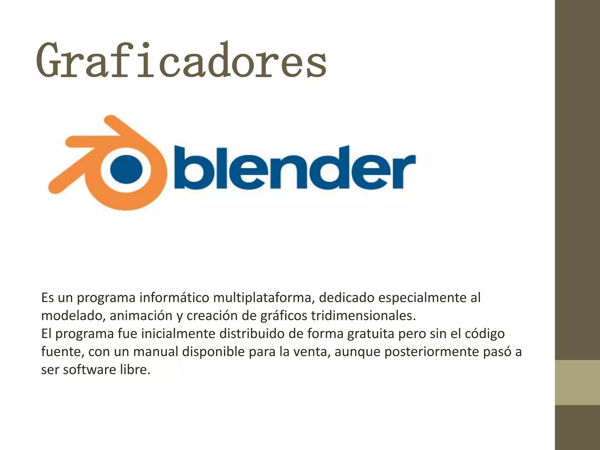 Graficadores
Es un programa informático multiplataforma, dedicado especialmente al
modelado, animación y creación de gráficos tridimensionales.
El programa fue inicialmente distribuido de forma gratuita pero sin el código
fuente, con un manual disponible para la venta, aunque posteriormente pasó a
ser software libre.
 