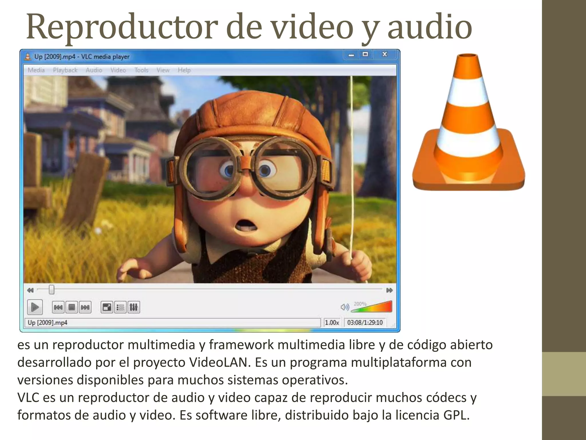 Reproductor de video y audio
es un reproductor multimedia y framework multimedia libre y de código abierto
desarrollado por el proyecto VideoLAN. Es un programa multiplataforma con
versiones disponibles para muchos sistemas operativos.
VLC es un reproductor de audio y video capaz de reproducir muchos códecs y
formatos de audio y video. Es software libre, distribuido bajo la licencia GPL.
 