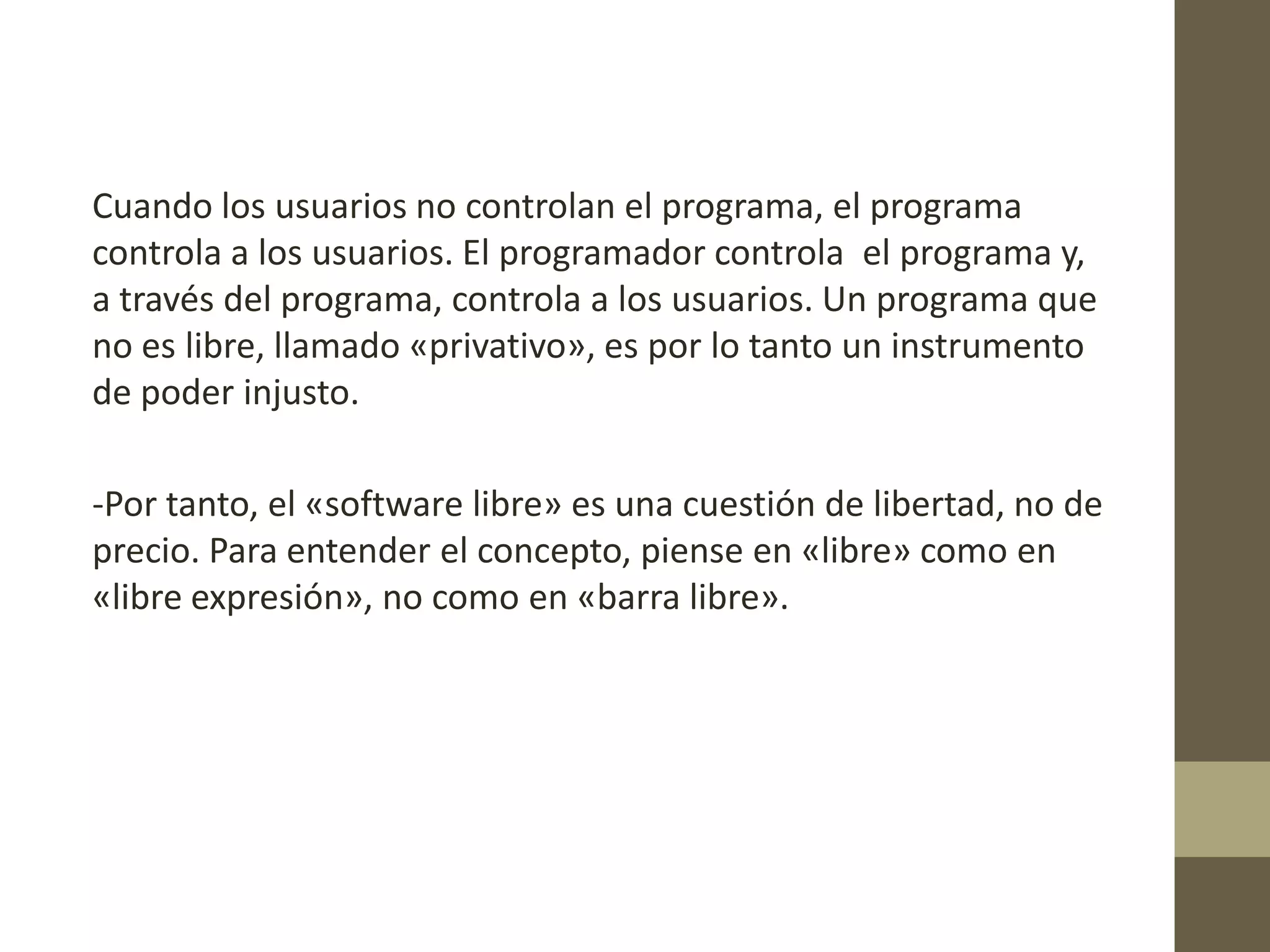 Cuando los usuarios no controlan el programa, el programa
controla a los usuarios. El programador controla el programa y,
a través del programa, controla a los usuarios. Un programa que
no es libre, llamado «privativo», es por lo tanto un instrumento
de poder injusto.
-Por tanto, el «software libre» es una cuestión de libertad, no de
precio. Para entender el concepto, piense en «libre» como en
«libre expresión», no como en «barra libre».
 