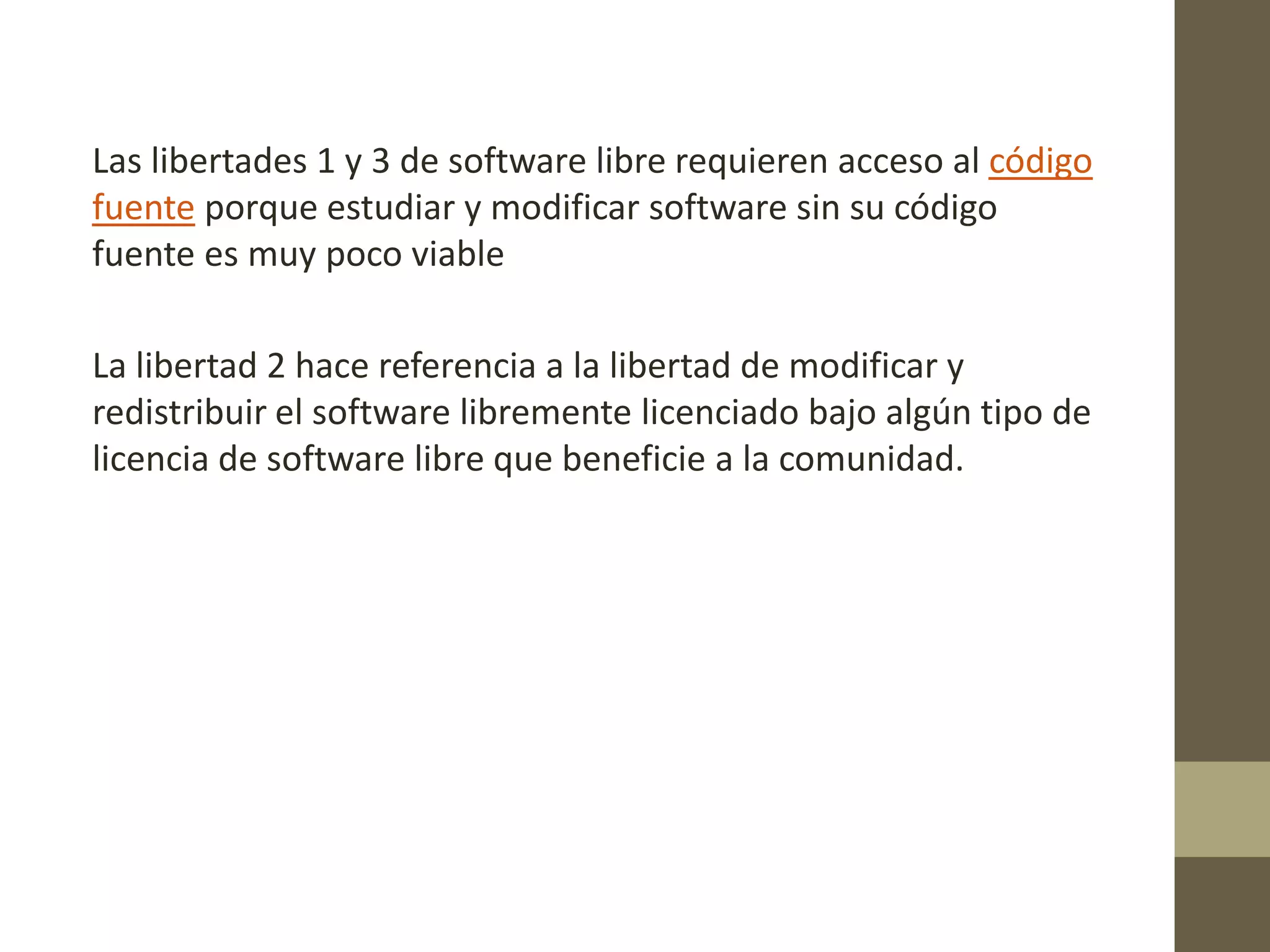 Las libertades 1 y 3 de software libre requieren acceso al código
fuente porque estudiar y modificar software sin su código
fuente es muy poco viable
La libertad 2 hace referencia a la libertad de modificar y
redistribuir el software libremente licenciado bajo algún tipo de
licencia de software libre que beneficie a la comunidad.
 