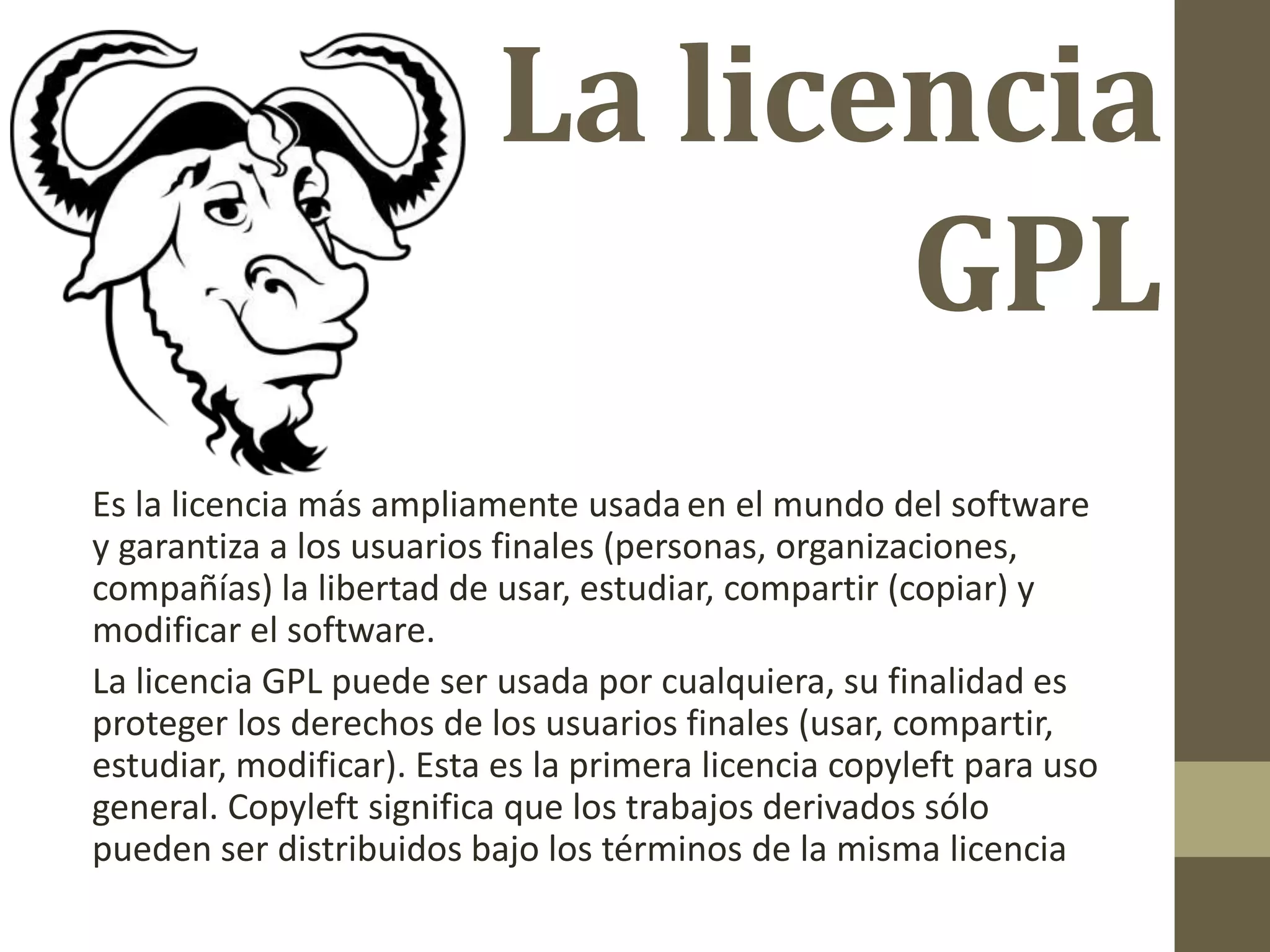 La licencia
GPL
Es la licencia más ampliamente usadaen el mundo del software
y garantiza a los usuarios finales (personas, organizaciones,
compañías) la libertad de usar, estudiar, compartir (copiar) y
modificar el software.
La licencia GPL puede ser usada por cualquiera, su finalidad es
proteger los derechos de los usuarios finales (usar, compartir,
estudiar, modificar). Esta es la primera licencia copyleft para uso
general. Copyleft significa que los trabajos derivados sólo
pueden ser distribuidos bajo los términos de la misma licencia
 
