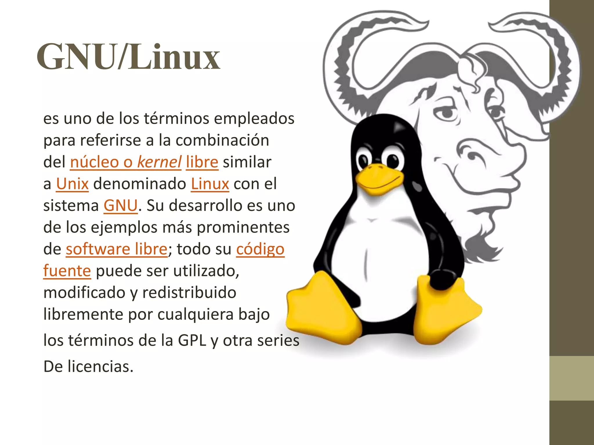 GNU/Linux
es uno de los términos empleados
para referirse a la combinación
del núcleo o kernel libre similar
a Unix denominado Linux con el
sistema GNU. Su desarrollo es uno
de los ejemplos más prominentes
de software libre; todo su código
fuente puede ser utilizado,
modificado y redistribuido
libremente por cualquiera bajo
los términos de la GPL y otra series
De licencias.
 