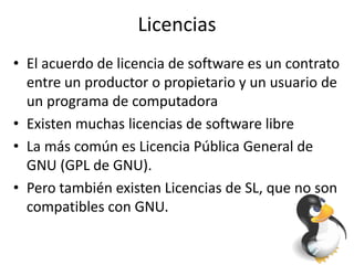 Licencias
• El acuerdo de licencia de software es un contrato
entre un productor o propietario y un usuario de
un programa de computadora
• Existen muchas licencias de software libre
• La más común es Licencia Pública General de
GNU (GPL de GNU).
• Pero también existen Licencias de SL, que no son
compatibles con GNU.
 