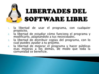 1. la libertad de usar el programa, con cualquier
propósito.
2. la libertad de estudiar cómo funciona el programa y
modificarlo, adaptándolo a tus necesidades.
3. la libertad de distribuir copias del programa, con lo
cual puedes ayudar a tu prójimo.
4. la libertad de mejorar el programa y hacer públicas
esas mejoras a los demás, de modo que toda la
comunidad se beneficie.
 