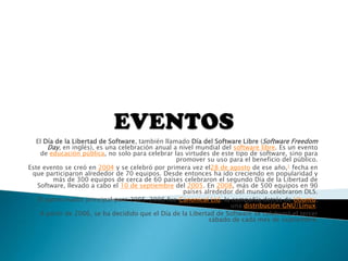 El Día de la Libertad de Software, también llamado Día del Software Libre (Software Freedom
Day, en inglés), es una celebración anual a nivel mundial del software libre. Es un evento
de educación pública, no solo para celebrar las virtudes de este tipo de software, sino para
promover su uso para el beneficio del público.
Este evento se creó en 2004 y se celebró por primera vez el28 de agosto de ese año,1 fecha en
que participaron alrededor de 70 equipos. Desde entonces ha ido creciendo en popularidad y
más de 300 equipos de cerca de 60 países celebraron el segundo Día de la Libertad de
Software, llevado a cabo el 10 de septiembre del 2005. En 2008, más de 500 equipos en 90
países alrededor del mundo celebraron DLS.
El patrocinador principal para 2005-2006 fue Canonical Ltd, la compañía detrás de Ubuntu,
una distribución GNU/Linux.
A partir de 2006, se ha decidido que el Día de la Libertad de Software se celebrará el tercer
sábado de cada mes de septiembre.
 